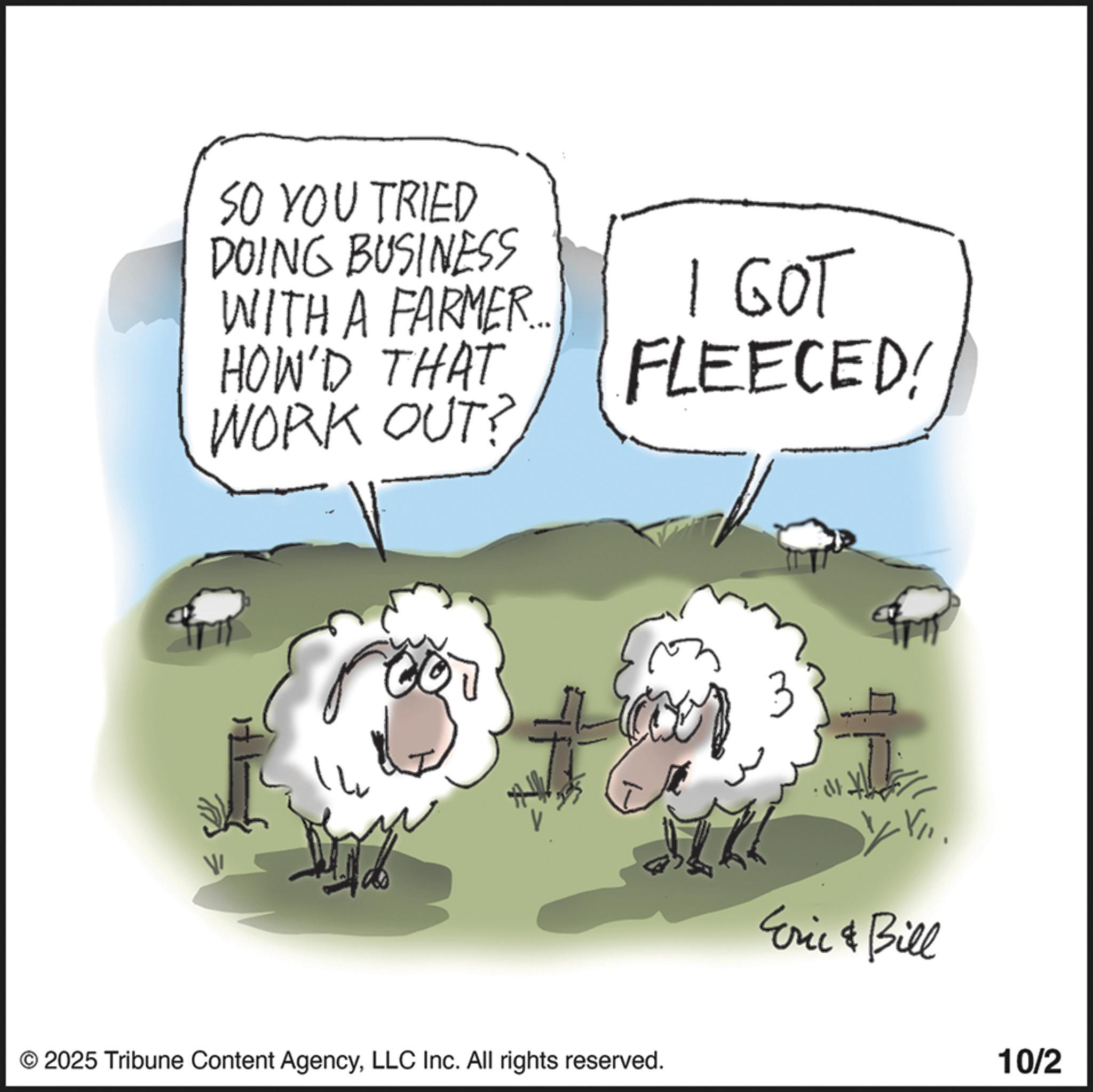 Fiction OCR: SO YOU TRIED DOING BUSINESS WITH A FARMER.... HOW'D THAT WORK OUT? I GOT FLEECED! © 2025 Tribune Content AgencyLLC Inc. All rights reserved. W Eric & Bill 10/2 SO YOU TRIED DOING BUSINESS WITH A FARMER .... HOW'D THAT WORK OUT ? I GOT FLEECED ! © 2025 Tribune Content AgencyLLC Inc. All rights reserved . W Eric & Bill 10/2
