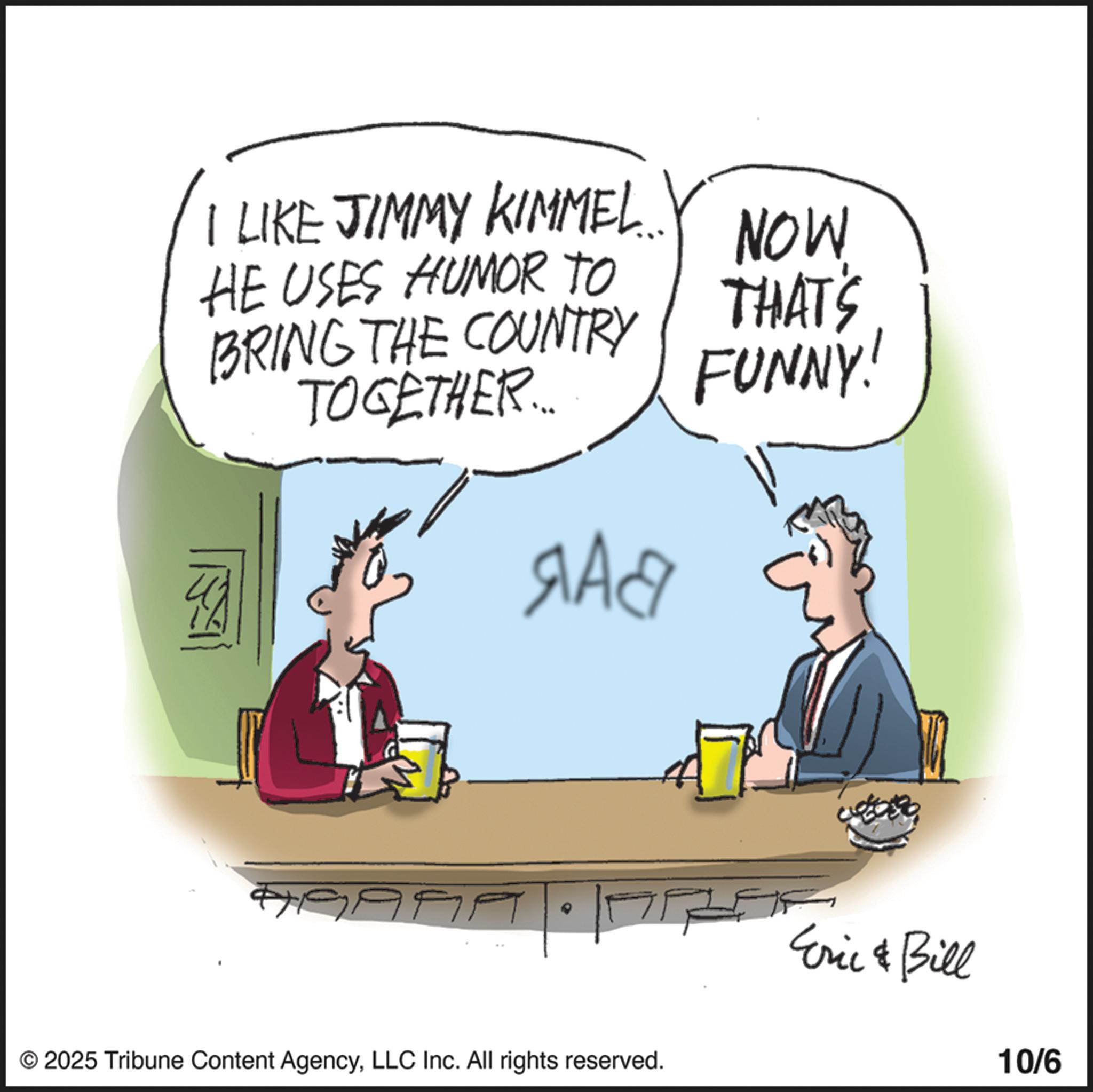 Photo caption OCR: I LIKE JIMMY KIMMEL... HE USES HUMOR TO BRING THE COUNTRY TOGETHER... ??? NOW THAT'S FUNNY! 9999 T © 2025 Tribune Content AgencyLLC Inc. All rights reserved. Eric & Bill 10/6 I LIKE JIMMY KIMMEL ... HE USES HUMOR TO BRING THE COUNTRY TOGETHER ... ??? NOW THAT'S FUNNY ! 9999 T © 2025 Tribune Content AgencyLLC Inc. All rights reserved . Eric & Bill 10/6
