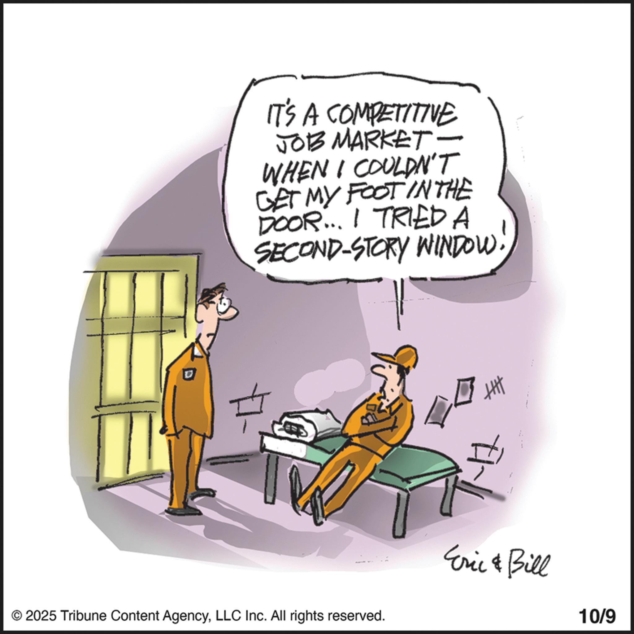 Photo caption OCR: IT'S A COMPETITIVE JOB MARKET - WHEN I COULDN'T GET MY FOOT IN THE DOOR... I TRIED A SECOND-STORY WINDOW. © 2025 Tribune Content AgencyLLC Inc. All rights reserved. ? Eric & Bill 10/9 IT'S A COMPETITIVE JOB MARKET - WHEN I COULDN'T GET MY FOOT IN THE DOOR ... I TRIED A SECOND - STORY WINDOW . © 2025 Tribune Content AgencyLLC Inc. All rights reserved . ? Eric & Bill 10/9