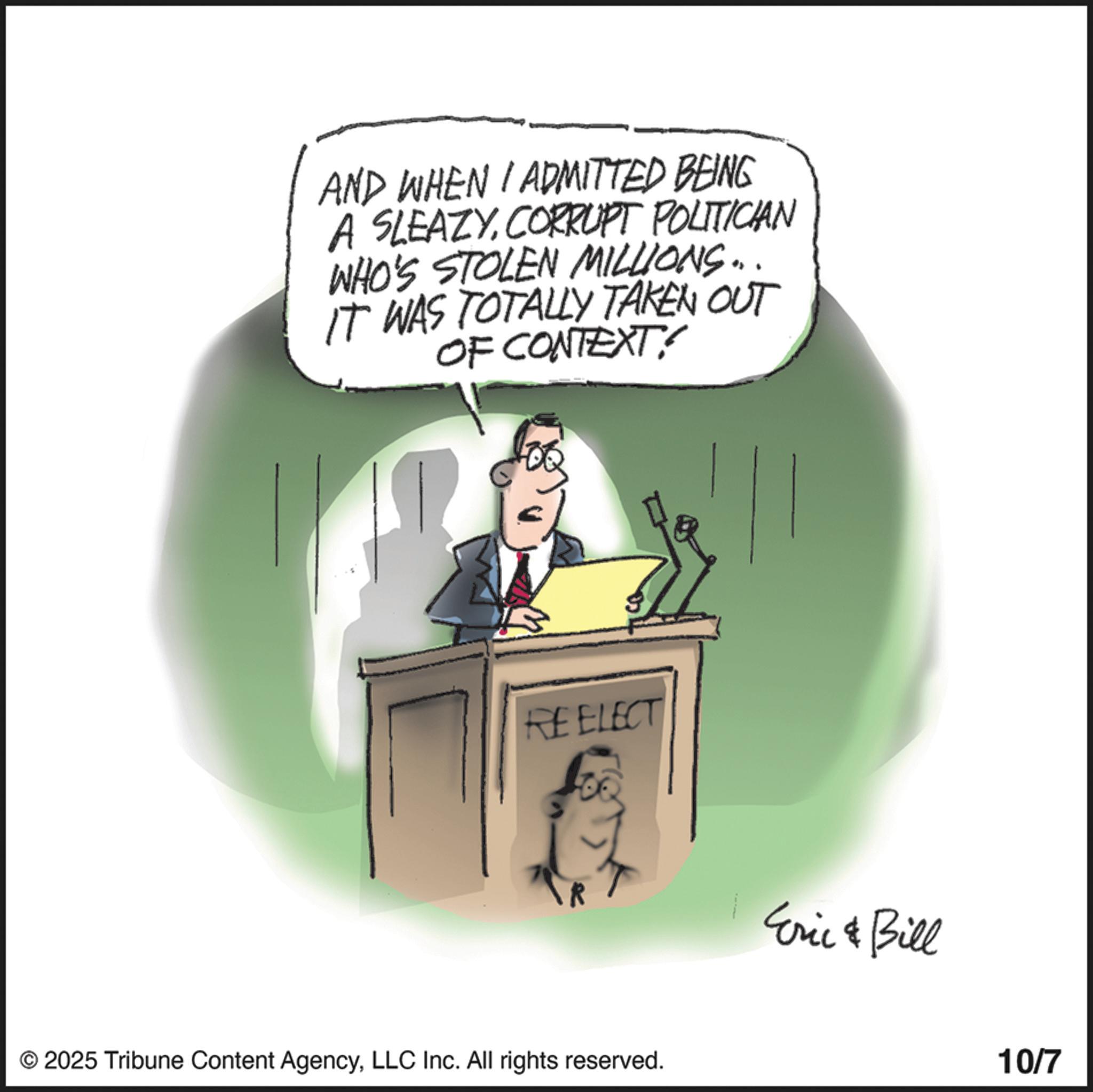 Animation OCR: AND WHEN I ADMITTED BEING A SLEAZYCORRUPT POLITICIAN WHO'S STOLEN MILLIONS... IT WAS TOTALLY TAKEN OUT OF CONTEXT?! REELECT © 2025 Tribune Content AgencyLLC Inc. All rights reserved. Eric & Bill 10/7 AND WHEN I ADMITTED BEING A SLEAZYCORRUPT POLITICIAN WHO'S STOLEN MILLIONS ... IT WAS TOTALLY TAKEN OUT OF CONTEXT ?! REELECT © 2025 Tribune Content AgencyLLC Inc. All rights reserved . Eric & Bill 10/7