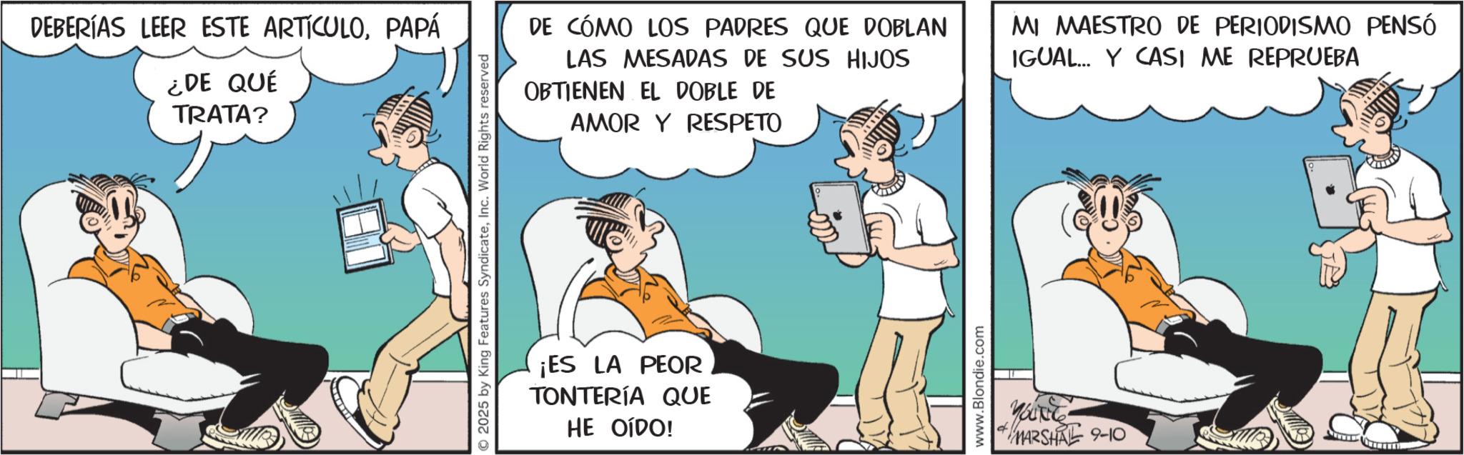 Fictional character OCR: DEBERÍAS LEER ESTE ARTÍCULOPAPÁ ¿DE QUÉ TRATA? 2025 by King Features SyndicateInc. World Rights reserved DE CÓMO LOS PADRES QUE DOBLAN LAS MESADAS DE SUS HIJOS OBTIENEN EL DOBLE DE AMOR Y RESPETO MI MAESTRO DE PERIODISMO PENSÓ IGUAL Y CASI ME REPRUEBA ¡ES LA PEOR TONTERÍA QUE HE OÍDO! www.Blondie.com + MARSHAL 9-10 DEBERÍAS LEER ESTE ARTÍCULOPAPÁ ¿ DE QUÉ TRATA ? 2025 by King Features SyndicateInc. World Rights reserved DE CÓMO LOS PADRES QUE DOBLAN LAS MESADAS DE SUS HIJOS OBTIENEN EL DOBLE DE AMOR Y RESPETO MI MAESTRO DE PERIODISMO PENSÓ IGUAL Y CASI ME REPRUEBA ¡ ES LA PEOR TONTERÍA QUE HE OÍDO ! www.Blondie.com + MARSHAL 9-10