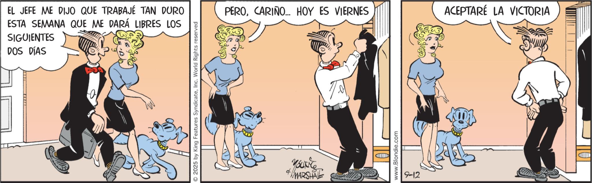 Comic book OCR: EL JEFE ME DIJO QUE TRABAJÉ TAN DURO ESTA SEMANA QUE ME DARÁ LIBRES LOS SIGUIENTES DOS DÍAS 2025 by King Features SyndicateInc. World Rights reserved PEROCARIÑO... HOY ES VIERNES ACEPTARÉ LA VICTORIA Your MARSHAL www.Blondie.com 9-12 EL JEFE ME DIJO QUE TRABAJÉ TAN DURO ESTA SEMANA QUE ME DARÁ LIBRES LOS SIGUIENTES DOS DÍAS 2025 by King Features SyndicateInc. World Rights reserved PEROCARIÑO ... HOY ES VIERNES ACEPTARÉ LA VICTORIA Your MARSHAL www.Blondie.com 9-12