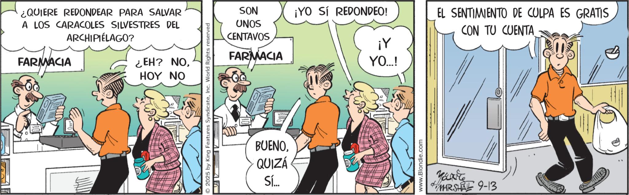 Graphics OCR: ¿QUIERE REDONDEAR PARA SALVAR A LOS CARACOLES SILVESTRES DEL ARCHIPIÉLAGO? FARMACIA ¿EH? NOHOY NO © 2025 by King Features SyndicateInc. World Rights reserved SON ¡YO SÍ REDONDEO! UNOS CENTAVOS ¡Y FARMACIA YO...! BUENOQUIZÁ Sí... www.Blondie.com EL SENTIMIENTO DE CULPA ES GRATIS CON TU CUENTA ????? MARSHAL 9-13 ¿ QUIERE REDONDEAR PARA SALVAR A LOS CARACOLES SILVESTRES DEL ARCHIPIÉLAGO ? FARMACIA ¿ EH ? NOHOY NO © 2025 by King Features SyndicateInc. World Rights reserved SON ¡ YO SÍ REDONDEO ! UNOS CENTAVOS ¡ Y FARMACIA YO ... ! BUENOQUIZÁ Sí ... www.Blondie.com EL SENTIMIENTO DE CULPA ES GRATIS CON TU CUENTA ????? MARSHAL 9-13