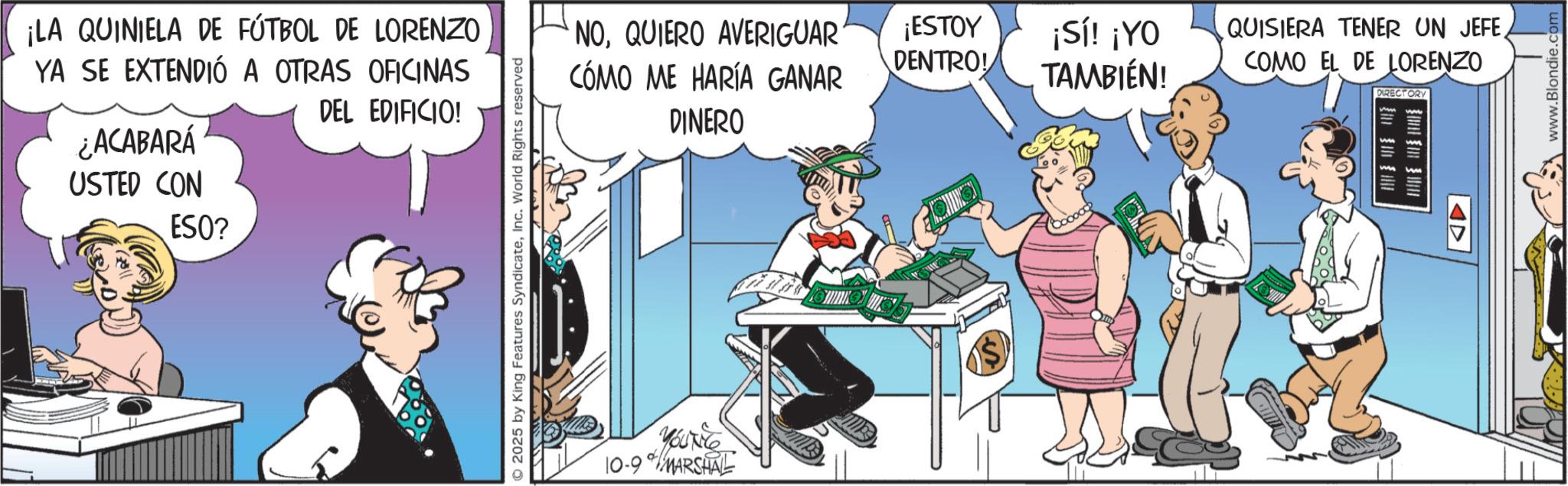 Comic book OCR: ¡LA QUINIELA DE FÚTBOL DE LORENZO YA SE EXTENDIÓ A OTRAS OFICINAS ¿ACABARÁ USTED CON DEL EDIFICIO! ESO? 2025 by King Features SyndicateInc. World Rights reserved NOQUIERO AVERIGUAR CÓMO ME HARÍA GANAR YOUTHe 10-9 MARSHAL DINERO ¡ESTOY DENTRO! ¡Sí! ¡YO TAMBIÉN! QUISIERA TENER UN JEFECOMO EL DE LORENZO DIRECTORY www.Blondie.co ¡ LA QUINIELA DE FÚTBOL DE LORENZO YA SE EXTENDIÓ A OTRAS OFICINAS ¿ ACABARÁ USTED CON DEL EDIFICIO ! ESO ? 2025 by King Features SyndicateInc. World Rights reserved NOQUIERO AVERIGUAR CÓMO ME HARÍA GANAR YOUTHe 10-9 MARSHAL DINERO ¡ ESTOY DENTRO ! ¡ Sí ! ¡ YO TAMBIÉN ! QUISIERA TENER UN JEFECOMO EL DE LORENZO DIRECTORY www.Blondie.co