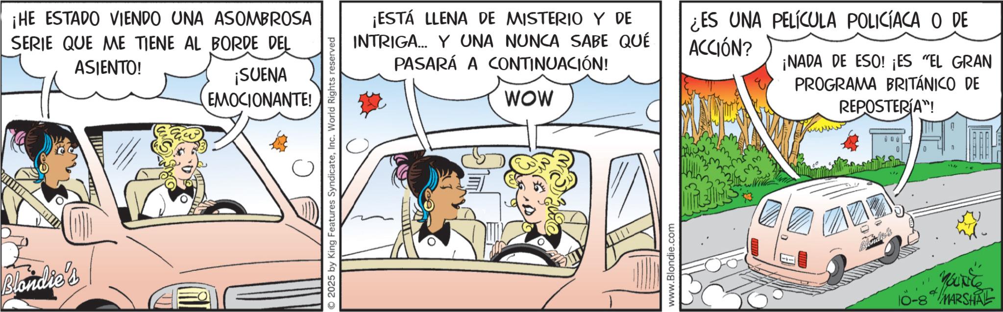 Line art OCR: Blondie's ¡HE ESTADO VIENDO UNA ASOMBROSA SERIE QUE ME TIENE AL BORDE DEL ASIENTO! ¡SUENA EMOCIONANTE! 2025 by King Features SyndicateInc. World Rights reserved ¡ESTÁ LLENA DE MISTERIO Y DE INTRIGA... Y UNA NUNCA SABE QUÉ PASARÁ A CONTINUACIÓN! WOW ¿ES UNA PELÍCULA POLICÍACA O DE ACCIÓN? ¡NADA DE ESO! ¡ES "EL GRAN PROGRAMA BRITÁNICO DE REPOSTERÍA"! www.Blondie.com Blonder's Marie MARSHAL Blondie's ¡ HE ESTADO VIENDO UNA ASOMBROSA SERIE QUE ME TIENE AL BORDE DEL ASIENTO ! ¡ SUENA EMOCIONANTE ! 2025 by King Features SyndicateInc. World Rights reserved ¡ ESTÁ LLENA DE MISTERIO Y DE INTRIGA ... Y UNA NUNCA SABE QUÉ PASARÁ A CONTINUACIÓN ! WOW ¿ ES UNA PELÍCULA POLICÍACA O DE ACCIÓN ? ¡ NADA DE ESO ! ¡ ES " EL GRAN PROGRAMA BRITÁNICO DE REPOSTERÍA " ! www.Blondie.com Blonder's Marie MARSHAL