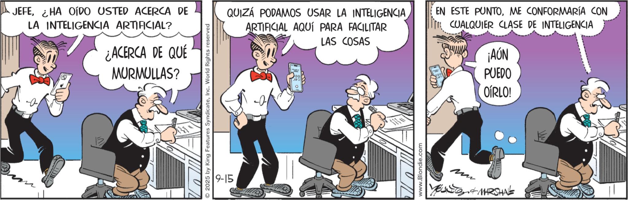 Publication OCR: JEFEHA OÍDO USTED ACERCA DE LA INTELIGENCIA ARTIFICIAL? ¿ACERCA DE QUÉ MURMULLAS? © 2025 by King Features SyndicateInc. World Rights reserved 9-15 QUIZÁ PODAMOS USAR LA INTELIGENCIA ARTIFICIAL AQUÍ PARA FACILITAR LAS COSAS EN ESTE PUNTOME CONFORMARÍA CON CUALQUIER CLASE DE INTELIGENCIA www.Blondie.com mn I. & MARSHAL AUN PUEDO OÍRLO! JEFEHA OÍDO USTED ACERCA DE LA INTELIGENCIA ARTIFICIAL ? ¿ ACERCA DE QUÉ MURMULLAS ? © 2025 by King Features SyndicateInc. World Rights reserved 9-15 QUIZÁ PODAMOS USAR LA INTELIGENCIA ARTIFICIAL AQUÍ PARA FACILITAR LAS COSAS EN ESTE PUNTOME CONFORMARÍA CON CUALQUIER CLASE DE INTELIGENCIA www.Blondie.com mn I. & MARSHAL AUN PUEDO OÍRLO !