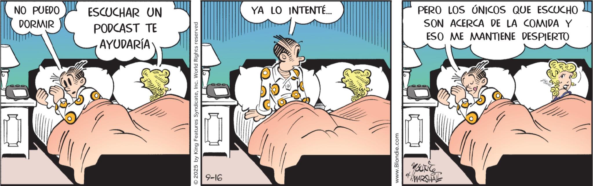 Comic book OCR: NO PUEDO DORMIR ESCUCHAR UN PODCAST TE AYUDARÍA 2025 by King Features SyndicateInc. World Rights reserved 9-16 YA LO INTENTÉ... PERO LOS ÚNICOS QUE ESCUCHO SON ACERCA DE LA COMIDA Y www.Blondie.com YOUNG MARSHAL ESO ME MANTIENE DESPIERTO NO PUEDO DORMIR ESCUCHAR UN PODCAST TE AYUDARÍA 2025 by King Features SyndicateInc. World Rights reserved 9-16 YA LO INTENTÉ ... PERO LOS ÚNICOS QUE ESCUCHO SON ACERCA DE LA COMIDA Y www.Blondie.com YOUNG MARSHAL ESO ME MANTIENE DESPIERTO