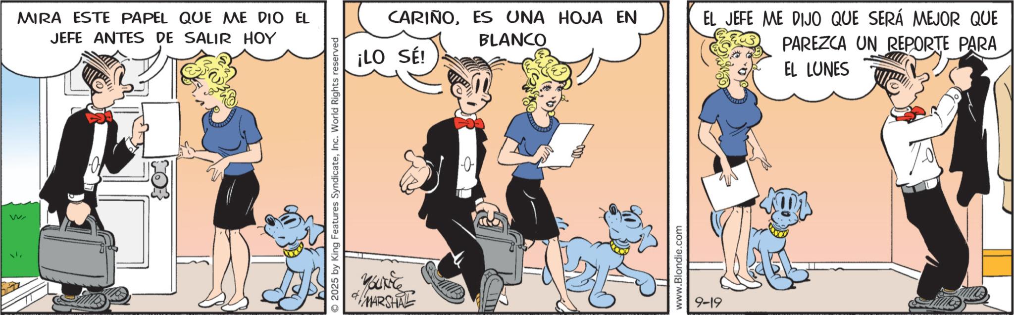 Comic book OCR: wv MIRA ESTE PAPEL QUE ME DIO EL JEFE ANTES DE SALIR HOY 2025 by King Features SyndicateInc. World Rights reserved CARIÑOES UNA HOJA EN BLANCO ¡LO SÉ! You've MARSHAL 0 www.Blondie.com 9-19 EL JEFE ME DIJO QUE SERÁ MEJOR QUE PAREZCA UN REPORTE PARA EL LUNES wv MIRA ESTE PAPEL QUE ME DIO EL JEFE ANTES DE SALIR HOY 2025 by King Features SyndicateInc. World Rights reserved CARIÑOES UNA HOJA EN BLANCO ¡ LO SÉ ! You've MARSHAL 0 www.Blondie.com 9-19 EL JEFE ME DIJO QUE SERÁ MEJOR QUE PAREZCA UN REPORTE PARA EL LUNES