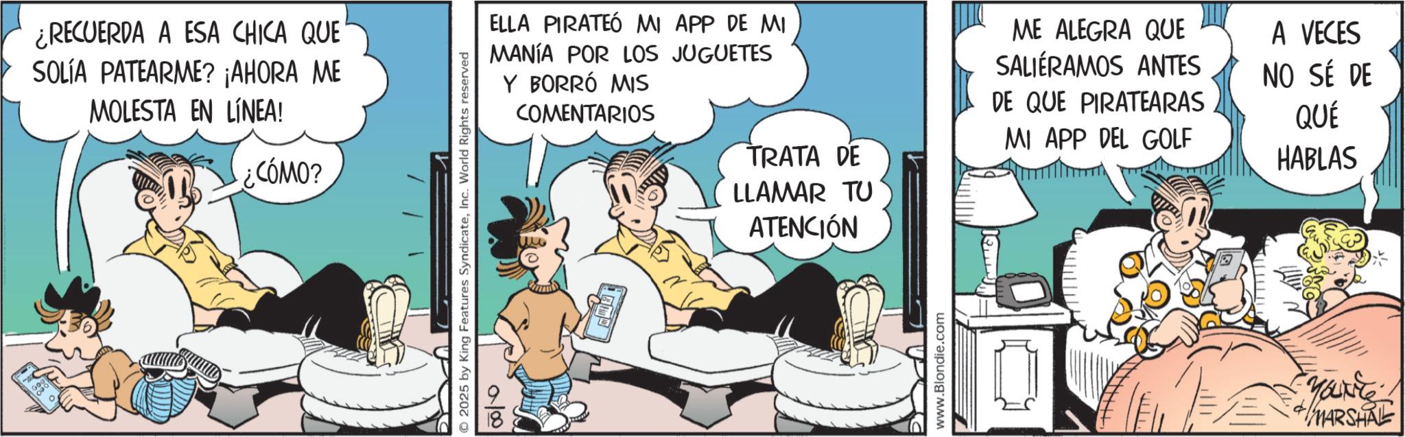 Animated cartoon OCR: ¿RECUERDA A ESA CHICA QUE SOLÍA PATEARME? ¡AHORA ME MOLESTA EN LÍNEA! CÓMO? 2025 by King Features SyndicateInc. World Rights reserved 10/00 ELLA PIRATEÓ MI APP DE MI MANÍA POR LOS JUGUETES Y BORRÓ MIS COMENTARIOS TRATA DE LLAMAR TU ATENCIÓN ME ALEGRA QUE SALIERAMOS ANTES DE QUE PIRATEARAS MI APP DEL GOLF A VECES NO SÉ DE QUÉ HABLAS www.Blondie.com You't! MARSHALL ¿ RECUERDA A ESA CHICA QUE SOLÍA PATEARME ? ¡ AHORA ME MOLESTA EN LÍNEA ! CÓMO ? 2025 by King Features SyndicateInc. World Rights reserved 10/00 ELLA PIRATEÓ MI APP DE MI MANÍA POR LOS JUGUETES Y BORRÓ MIS COMENTARIOS TRATA DE LLAMAR TU ATENCIÓN ME ALEGRA QUE SALIERAMOS ANTES DE QUE PIRATEARAS MI APP DEL GOLF A VECES NO SÉ DE QUÉ HABLAS www.Blondie.com You't ! MARSHALL
