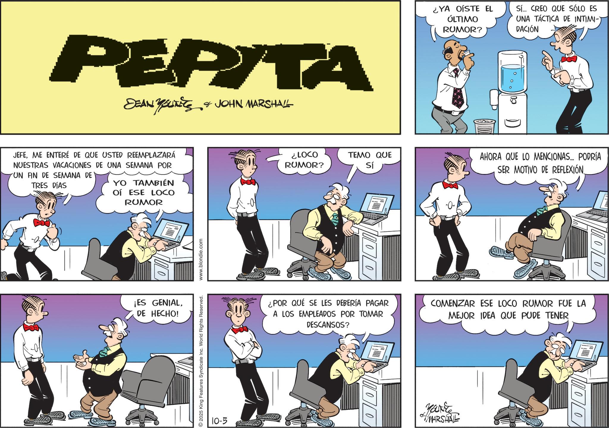 Graphics OCR: PEPITA DEAN YOUNITS & JOHN MARSHALL JEFEME ENTERÉ DE QUE USTED REEMPLAZARÁ NUESTRAS VACACIONES DE UNA SEMANA POR UN FIN DE SEMANA DE TRES DÍAS YO TAMBIÉN OÍ ESE LOCO RUMOR ¡ES GENIALDE HECHO! 2025 King Features Syndicate Inc. World Rights Reserved. www.blondie.com 10-5 ¿LOCO RUMOR? ¿YA OÍSTE EL ÚLTIMO RUMOR? Sí... CREO QUE SÓLO ES UNA TÁCTICA DE INTIMI-) DACIÓN TEMO QUE Sí AHORA QUE LO MENCIONAS... PODRÍA SER MOTIVO DE REFLEXIÓN_ ¿POR QUE SE LES DEBERÍA PAGAR A LOS EMPLEADOS POR TOMAR DESCANSOS? COMENZAR ESE LOCO RUMOR FUE LA MEJOR IDEA QUE PUDE TENER 00 YONE MARSHAL 00 00 PEPITA DEAN YOUNITS & JOHN MARSHALL JEFEME ENTERÉ DE QUE USTED REEMPLAZARÁ NUESTRAS VACACIONES DE UNA SEMANA POR UN FIN DE SEMANA DE TRES DÍAS YO TAMBIÉN OÍ ESE LOCO RUMOR ¡ ES GENIALDE HECHO ! 2025 King Features Syndicate Inc. World Rights Reserved . www.blondie.com 10-5 ¿ LOCO RUMOR ? ¿ YA OÍSTE EL ÚLTIMO RUMOR ? Sí ... CREO QUE SÓLO ES UNA TÁCTICA DE INTIMI- ) DACIÓN TEMO QUE Sí AHORA QUE LO MENCIONAS ... PODRÍA SER MOTIVO DE REFLEXIÓN_ ¿ POR QUE SE LES DEBERÍA PAGAR A LOS EMPLEADOS POR TOMAR DESCANSOS ? COMENZAR ESE LOCO RUMOR FUE LA MEJOR IDEA QUE PUDE TENER 00 YONE MARSHAL 00 00