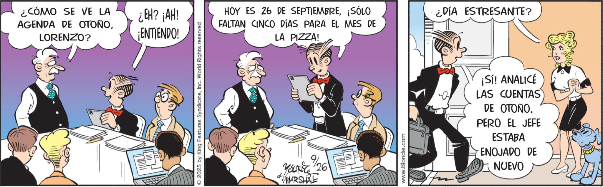 Publication OCR: ¿CÓMO SE VE LA AGENDA DE OTOÑOLORENZO? ¿EH? ¡AH! ¡ENTIENDO! 2025 by King Features SyndicateInc. World Rights reserved HOY ES 26 DE SEPTIEMBRE¡SÓLO FALTAN CINCO DÍAS PARA EL MES DE LA PIZZA! 9/26 YOUNG MARSHAL www.Blondie.com ¿DÍA ESTRESANTE? ¡Sí! ANALICÉ LAS CUENTAS DE OTOÑOPERO EL JEFE ESTABA ENOJADO DE NUEVO ¿ CÓMO SE VE LA AGENDA DE OTOÑOLORENZO ? ¿ EH ? ¡ AH ! ¡ ENTIENDO ! 2025 by King Features SyndicateInc. World Rights reserved HOY ES 26 DE SEPTIEMBRE¡ SÓLO FALTAN CINCO DÍAS PARA EL MES DE LA PIZZA ! 9/26 YOUNG MARSHAL www.Blondie.com ¿ DÍA ESTRESANTE ? ¡ Sí ! ANALICÉ LAS CUENTAS DE OTOÑOPERO EL JEFE ESTABA ENOJADO DE NUEVO