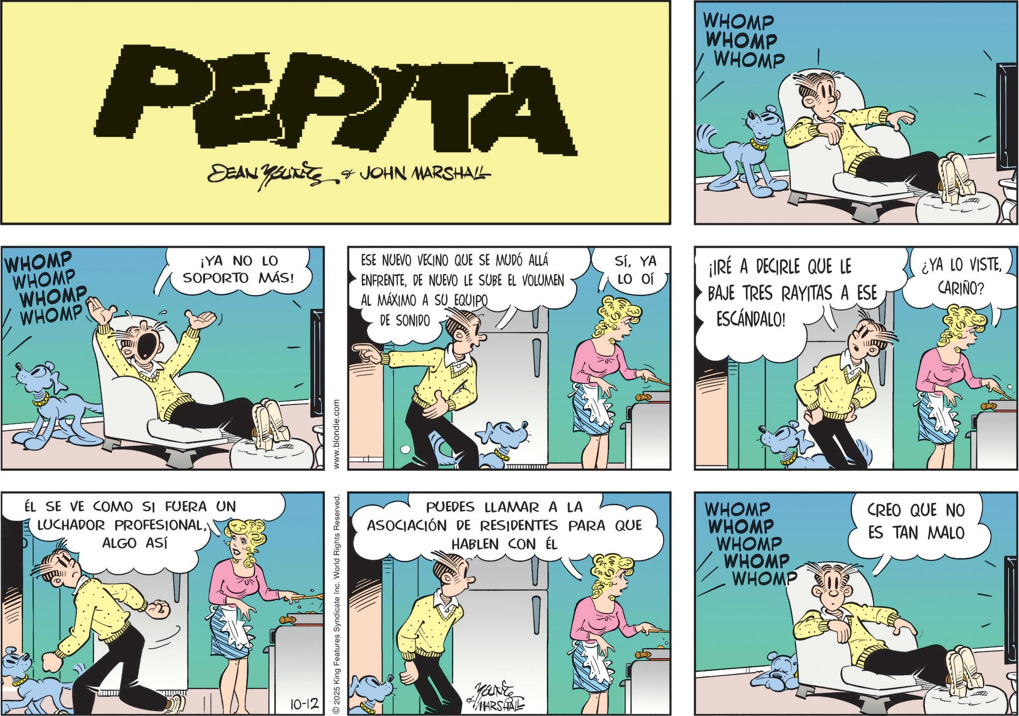 Animated cartoon OCR: WHOMP WHOMP WHOMP WHOMP PEPITA DEAN YOUNITS & JOHN MARSHALL WHOMP WHOMP WHOMP ¡YA NO LO SOPORTO MÁS! ESE NUEVO VECINO QUE SE MUDÓ ALLÁ ENFRENTEDE NUEVO LE SUBE EL VOLUMEN AL MÁXIMO A SU EQUIPO SíYA ¡IRÉ A DECIRLE QUE LE LO OT DE SONIDO BAJE TRES RAYITAS A ESE ESCÁNDALO! ¿YA LO VISTECARIÑO? ÉL SE VE COMO SI FUERA UN LUCHADOR PROFESIONALALGO ASÍ 10-12 2025 King Features Syndicate Inc. World Rights Reserved. www.blondie.com PUEDES LLAMAR A LA ASOCIACIÓN DE RESIDENTES PARA QUE HABLEN CON ÉL Yarte MARSHAL WHOMP WHOMP WHOMP WHOMP WHOMP CREO QUE NO ES TAN MALO WHOMP WHOMP WHOMP WHOMP PEPITA DEAN YOUNITS & JOHN MARSHALL WHOMP WHOMP WHOMP ¡ YA NO LO SOPORTO MÁS ! ESE NUEVO VECINO QUE SE MUDÓ ALLÁ ENFRENTEDE NUEVO LE SUBE EL VOLUMEN AL MÁXIMO A SU EQUIPO SíYA ¡ IRÉ A DECIRLE QUE LE LO OT DE SONIDO BAJE TRES RAYITAS A ESE ESCÁNDALO ! ¿ YA LO VISTECARIÑO ? ÉL SE VE COMO SI FUERA UN LUCHADOR PROFESIONALALGO ASÍ 10-12 2025 King Features Syndicate Inc. World Rights Reserved . www.blondie.com PUEDES LLAMAR A LA ASOCIACIÓN DE RESIDENTES PARA QUE HABLEN CON ÉL Yarte MARSHAL WHOMP WHOMP WHOMP WHOMP WHOMP CREO QUE NO ES TAN MALO