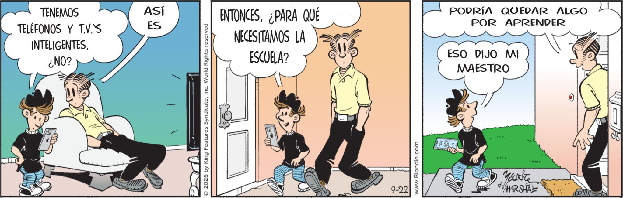 Fictional character OCR: TENEMOS TELÉFONOS Y TV.'S INTELIGENTES¿NO? ASÍ ES © 2025 by King Features SyndicateInc. World Rights reserved ENTONCES¿PARA QUÉ NECESITAMOS LA ESCUELA? PODRÍA QUEDAR ALGO POR APRENDER ESO DIJO MI MAESTRO 9-22 www.Blondie.com Marite "W MARSHAL 6 TENEMOS TELÉFONOS Y TV.'S INTELIGENTES¿ NO ? ASÍ ES © 2025 by King Features SyndicateInc. World Rights reserved ENTONCES¿ PARA QUÉ NECESITAMOS LA ESCUELA ? PODRÍA QUEDAR ALGO POR APRENDER ESO DIJO MI MAESTRO 9-22 www.Blondie.com Marite " W MARSHAL 6