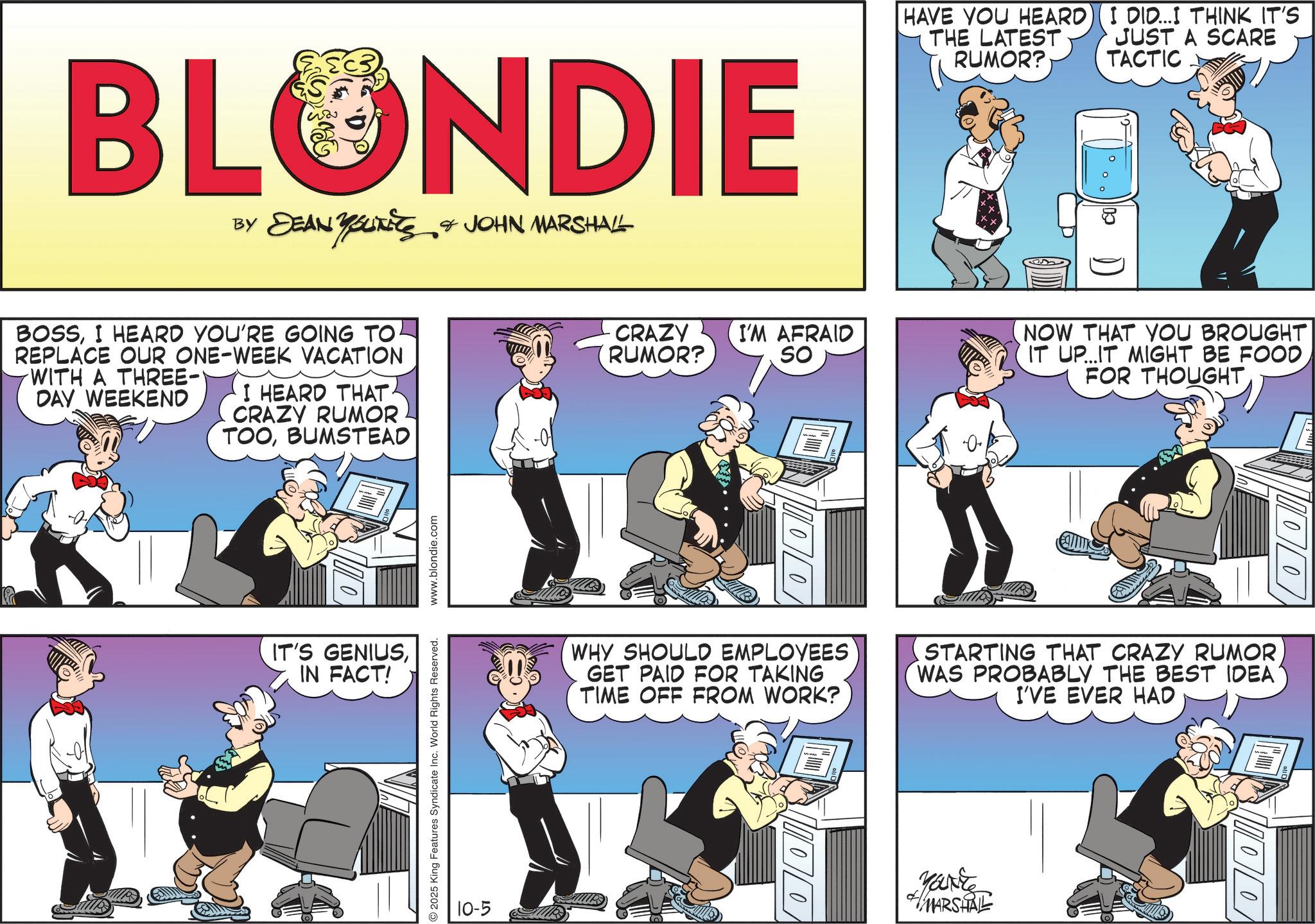 Animated cartoon OCR: BLONDIE BY DEAN YOUITIES & JOHN MARSHALL BOSSI HEARD YOU'RE GOING TO REPLACE OUR ONE-WEEK VACATION WITH A THREE- DAY WEEKEND I HEARD THAT. CRAZY RUMOR TOOBUMSTEAD ?? IT'S GENIUSIN FACT! 2025 King Features Syndicate Inc. World Rights Reserved. www.blondie.com 10-5 CRAZY RUMOR? I'M AFRAID SO 00 HAVE YOU HEARD) (I DID...I THINK IT'S THE LATEST RUMOR? JUST A SCARE TACTIC NOW THAT YOU BROUGHT IT UP...IT MIGHT BE FOOD FOR THOUGHT WHY SHOULD EMPLOYEES GET PAID FOR TAKING TIME OFF FROM WORK? STARTING THAT CRAZY RUMOR WAS PROBABLY THE BEST IDEA I'VE EVER HAD Yake MARSHALL 100 BLONDIE BY DEAN YOUITIES & JOHN MARSHALL BOSSI HEARD YOU'RE GOING TO REPLACE OUR ONE - WEEK VACATION WITH A THREE- DAY WEEKEND I HEARD THAT . CRAZY RUMOR TOOBUMSTEAD ?? IT'S GENIUSIN FACT ! 2025 King Features Syndicate Inc. World Rights Reserved . www.blondie.com 10-5 CRAZY RUMOR ? I'M AFRAID SO 00 HAVE YOU HEARD ) ( I DID ... I THINK IT'S THE LATEST RUMOR ? JUST A SCARE TACTIC NOW THAT YOU BROUGHT IT UP ... IT MIGHT BE FOOD FOR THOUGHT WHY SHOULD EMPLOYEES GET PAID FOR TAKING TIME OFF FROM WORK ? STARTING THAT CRAZY RUMOR WAS PROBABLY THE BEST IDEA I'VE EVER HAD Yake MARSHALL 100