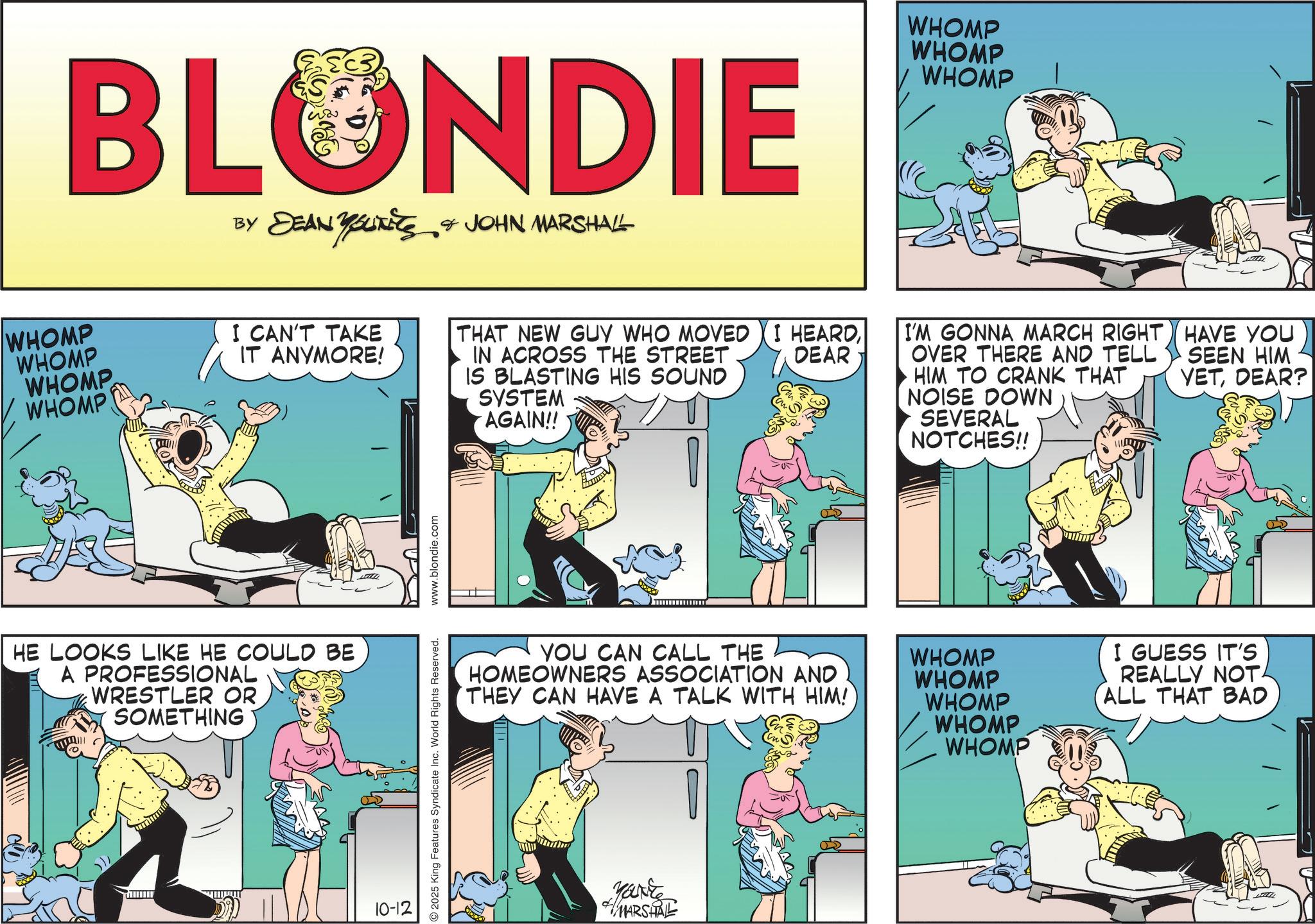 Animated cartoon OCR: BLONDIE ?? ??????? DEAN YOUTS & JOHN MARSHALL WHOMP WHOMP WHOMP WHOMP I CAN'T TAKE IT ANYMORE! HE LOOKS LIKE HE COULD BE A PROFESSIONAL WRESTLER OR SOMETHING 10-12 2025 King Features Syndicate Inc. World Rights Reserved. www.blondie.com WHOMP WHOMP WHOMP DEAR THAT NEW GUY WHO MOVED I HEARDIN ACROSS THE STREET IS BLASTING HIS SOUND SYSTEM AGAIN!! I'M GONNA MARCH RIGHT OVER THERE AND TELL HIM TO CRANK THAT NOISE DOWN SEVERAL NOTCHES!! HAVE YOU SEEN HIM YETDEAR? YOU CAN CALL THE HOMEOWNERS ASSOCIATION AND THEY CAN HAVE A TALK WITH HIM! Yank MARSHAL WHOMP WHOMP WHOMP WHOMP WHOMP I GUESS IT'S REALLY NOT ALL THAT BAD BLONDIE ?? ??????? DEAN YOUTS & JOHN MARSHALL WHOMP WHOMP WHOMP WHOMP I CAN'T TAKE IT ANYMORE ! HE LOOKS LIKE HE COULD BE A PROFESSIONAL WRESTLER OR SOMETHING 10-12 2025 King Features Syndicate Inc. World Rights Reserved . www.blondie.com WHOMP WHOMP WHOMP DEAR THAT NEW GUY WHO MOVED I HEARDIN ACROSS THE STREET IS BLASTING HIS SOUND SYSTEM AGAIN !! I'M GONNA MARCH RIGHT OVER THERE AND TELL HIM TO CRANK THAT NOISE DOWN SEVERAL NOTCHES !! HAVE YOU SEEN HIM YETDEAR ? YOU CAN CALL THE HOMEOWNERS ASSOCIATION AND THEY CAN HAVE A TALK WITH HIM ! Yank MARSHAL WHOMP WHOMP WHOMP WHOMP WHOMP I GUESS IT'S REALLY NOT ALL THAT BAD