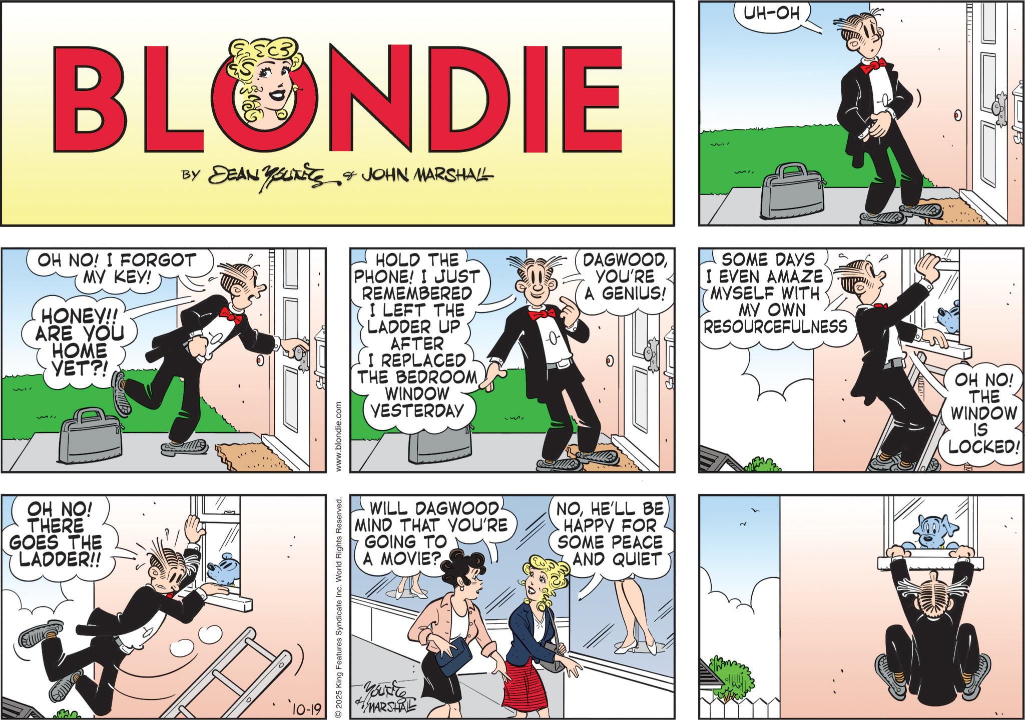 Animated cartoon OCR: BLONDIE BY DEAN YOUKETS & JOHN MARSHALL UH-OH OH NO! I FORGOT MY KEY! HONEY!! ARE YOU HOME YET?! HOLD THE PHONE! I JUST REMEMBERED I LEFT THE LADDER UP AFTER I REPLACED THE BEDROOM WINDOW YESTERDAY DAGWOODYOU'RE A GENIUS! SOME DAYS I EVEN AMAZE MYSELF WITH MY OWN RESOURCEFULNESS OH NO! THERE GOES THE LADDER!! 10-19 WILL DAGWOOD. MIND THAT YOU'RE GOING TO A MOVIE? NOHE'LL BE HAPPY FOR SOME PEACE AND QUIET 2025 King Features Syndicate Inc. World Rights Reserved. www.blondie.com Yout MARSHAL OH NO! THE WINDOW IS LOCKED! BLONDIE BY DEAN YOUKETS & JOHN MARSHALL UH - OH OH NO ! I FORGOT MY KEY ! HONEY !! ARE YOU HOME YET ?! HOLD THE PHONE ! I JUST REMEMBERED I LEFT THE LADDER UP AFTER I REPLACED THE BEDROOM WINDOW YESTERDAY DAGWOODYOU'RE A GENIUS ! SOME DAYS I EVEN AMAZE MYSELF WITH MY OWN RESOURCEFULNESS OH NO ! THERE GOES THE LADDER !! 10-19 WILL DAGWOOD . MIND THAT YOU'RE GOING TO A MOVIE ? NOHE'LL BE HAPPY FOR SOME PEACE AND QUIET 2025 King Features Syndicate Inc. World Rights Reserved . www.blondie.com Yout MARSHAL OH NO ! THE WINDOW IS LOCKED !