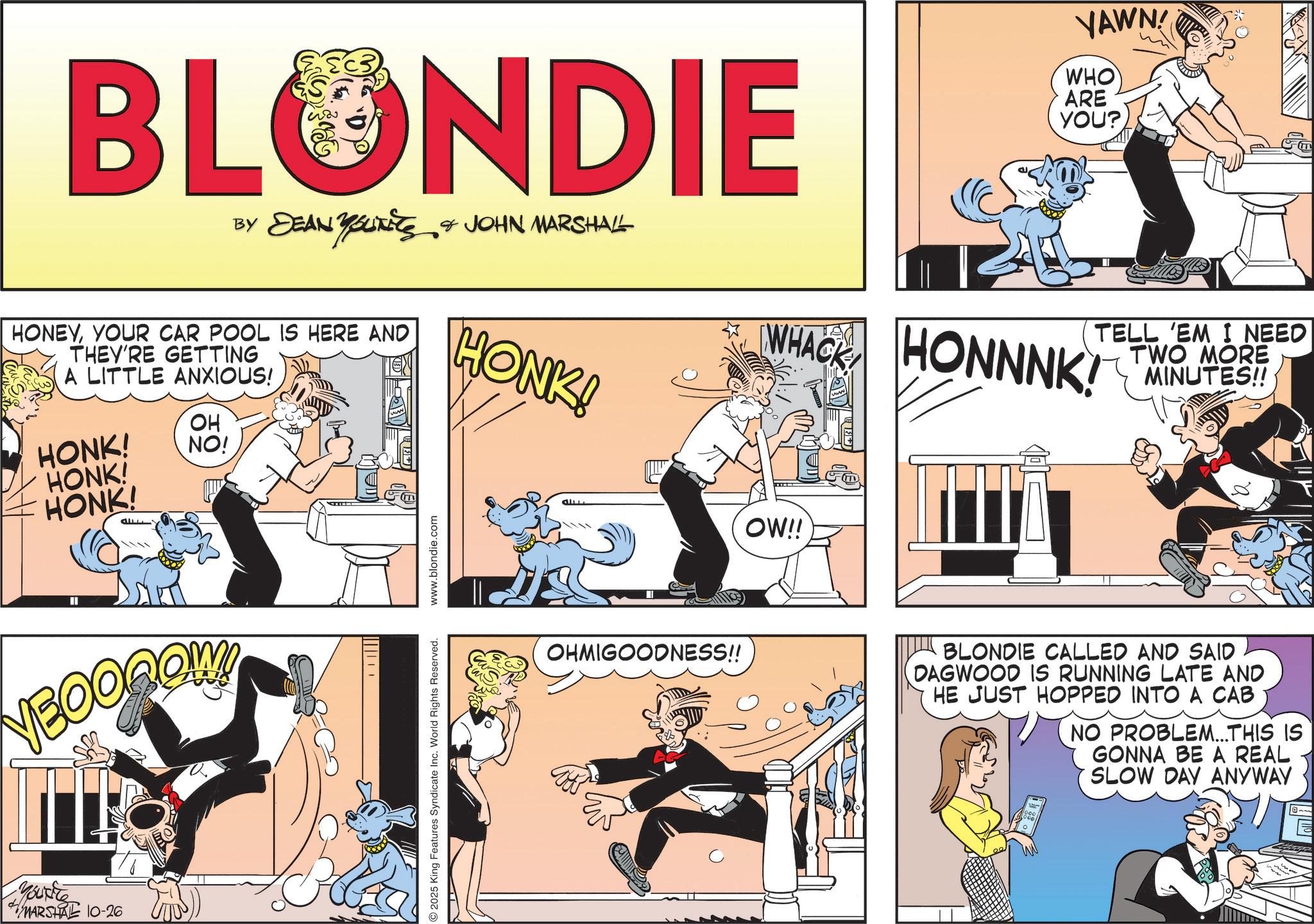 Publication OCR: BLONDIE BY DEAN YOUNEES & JOHN MARSHALL HONEYYOUR CAR POOL IS HERE AND THEY'RE GETTING A LITTLE ANXIOUS! HONK! HONK! HONK! OH NO! 20 E www.blondie.com HONK! YAWN! WHO ARE YOU? WHACK HONNNK! OW!! TELL 'EM I NEED TWO MORE MINUTES!! NBOOROW Youtte MARSHAL 10-26 2025 King Features Syndicate Inc. World Rights Reserved. OHMIGOODNESS!! BLONDIE CALLED AND SAID DAGWOOD IS RUNNING LATE AND HE JUST HOPPED INTO A CAB NO PROBLEM...THIS IS GONNA BE A REAL SLOW DAY ANYWAY BLONDIE BY DEAN YOUNEES & JOHN MARSHALL HONEYYOUR CAR POOL IS HERE AND THEY'RE GETTING A LITTLE ANXIOUS ! HONK ! HONK ! HONK ! OH NO ! 20 E www.blondie.com HONK ! YAWN ! WHO ARE YOU ? WHACK HONNNK ! OW !! TELL ' EM I NEED TWO MORE MINUTES !! NBOOROW Youtte MARSHAL 10-26 2025 King Features Syndicate Inc. World Rights Reserved . OHMIGOODNESS !! BLONDIE CALLED AND SAID DAGWOOD IS RUNNING LATE AND HE JUST HOPPED INTO A CAB NO PROBLEM ... THIS IS GONNA BE A REAL SLOW DAY ANYWAY
