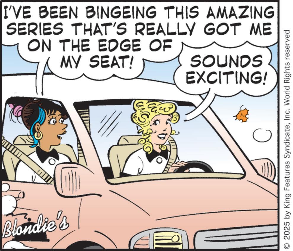 Comics OCR: I'VE BEEN BINGEING THIS AMAZING SERIES THAT'S REALLY GOT ME ON THE EDGE OF MY SEAT! SOUNDS EXCITING! S Blondie's ? C O 2025 by King Features SyndicateInc. World Rights reserved I'VE BEEN BINGEING THIS AMAZING SERIES THAT'S REALLY GOT ME ON THE EDGE OF MY SEAT ! SOUNDS EXCITING ! S Blondie's ? C O 2025 by King Features SyndicateInc. World Rights reserved
