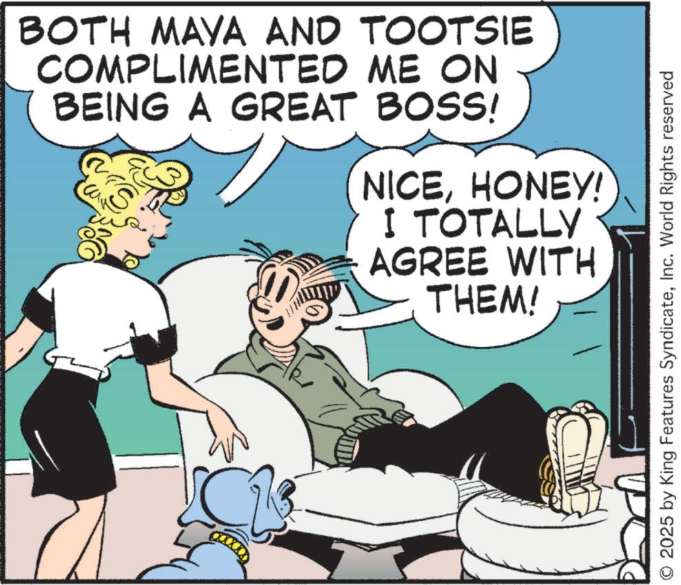 Publication OCR: BOTH MAYA AND TOOTSIE COMPLIMENTED ME ON BEING A GREAT BOSS! S NICEHONEY! I TOTALLY AGREE WITH THEM! 2025 by King Features SyndicateInc. World Rights reserved BOTH MAYA AND TOOTSIE COMPLIMENTED ME ON BEING A GREAT BOSS ! S NICEHONEY ! I TOTALLY AGREE WITH THEM ! 2025 by King Features SyndicateInc. World Rights reserved