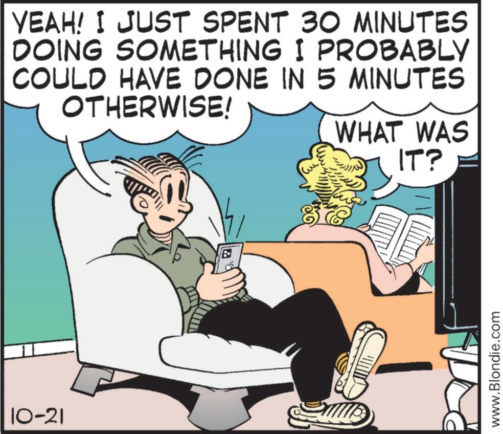 Animated cartoon OCR: 10-21 YEAH! I JUST SPENT 30 MINUTES DOING SOMETHING I PROBABLY COULD HAVE DONE IN 5 MINUTES OTHERWISE! WHAT WAS IT? a www.Blondie.com 10-21 YEAH ! I JUST SPENT 30 MINUTES DOING SOMETHING I PROBABLY COULD HAVE DONE IN 5 MINUTES OTHERWISE ! WHAT WAS IT ? a www.Blondie.com