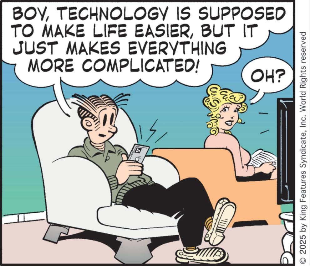 Gadget OCR: BOYTECHNOLOGY IS SUPPOSED TO MAKE LIFE EASIERBUT IT JUST MAKES EVERYTHING MORE COMPLICATED! OH? 2025 by King Features SyndicateInc. World Rights reserved BOYTECHNOLOGY IS SUPPOSED TO MAKE LIFE EASIERBUT IT JUST MAKES EVERYTHING MORE COMPLICATED ! OH ? 2025 by King Features SyndicateInc. World Rights reserved