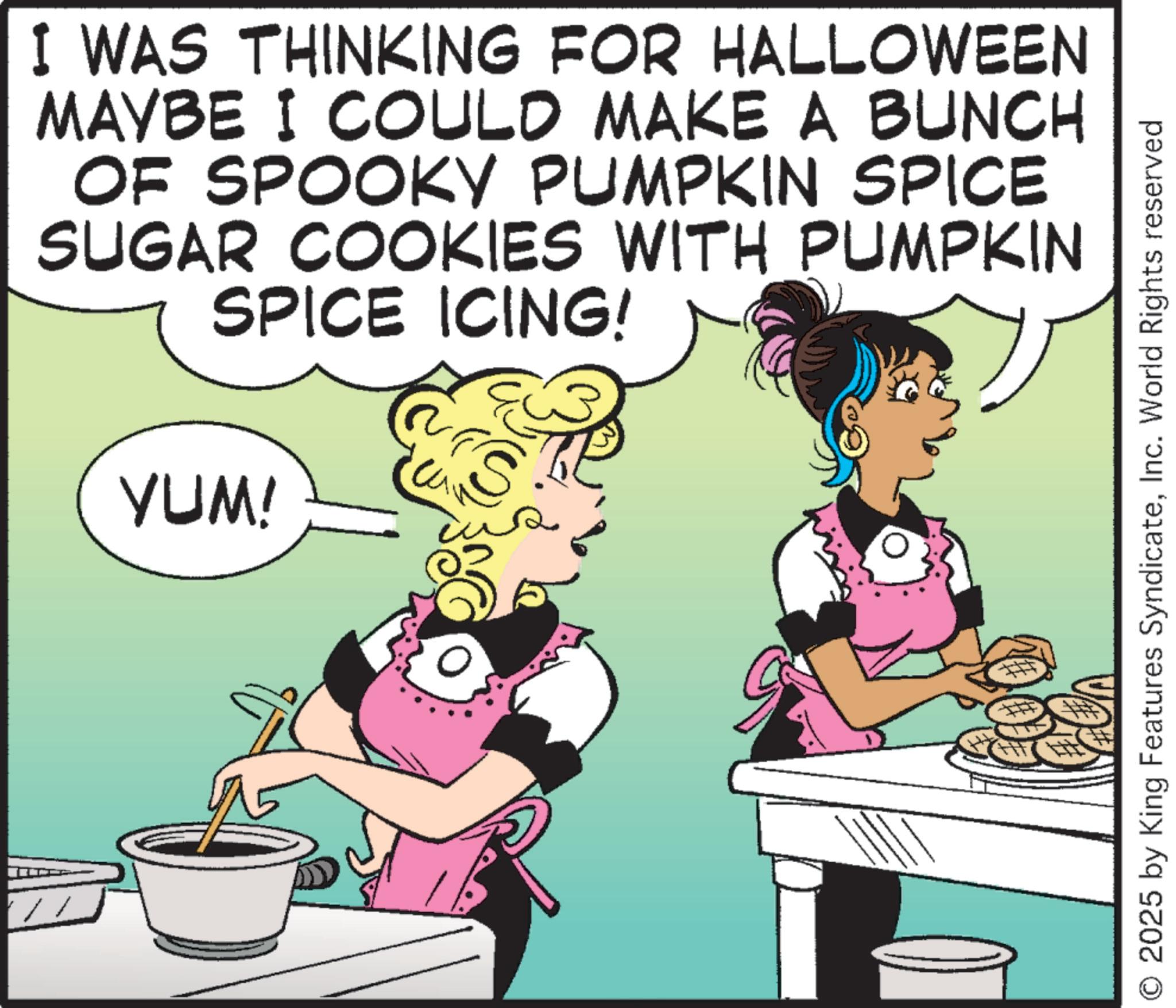 Cookware and bakeware OCR: I WAS THINKING FOR HALLOWEEN MAYBE I COULD MAKE A BUNCH OF SPOOKY PUMPKIN SPICE SUGAR COOKIES WITH PUMPKIN SPICE ICING! YUM! IS 2025 by King Features SyndicateInc. World Rights reserved I WAS THINKING FOR HALLOWEEN MAYBE I COULD MAKE A BUNCH OF SPOOKY PUMPKIN SPICE SUGAR COOKIES WITH PUMPKIN SPICE ICING ! YUM ! IS 2025 by King Features SyndicateInc. World Rights reserved