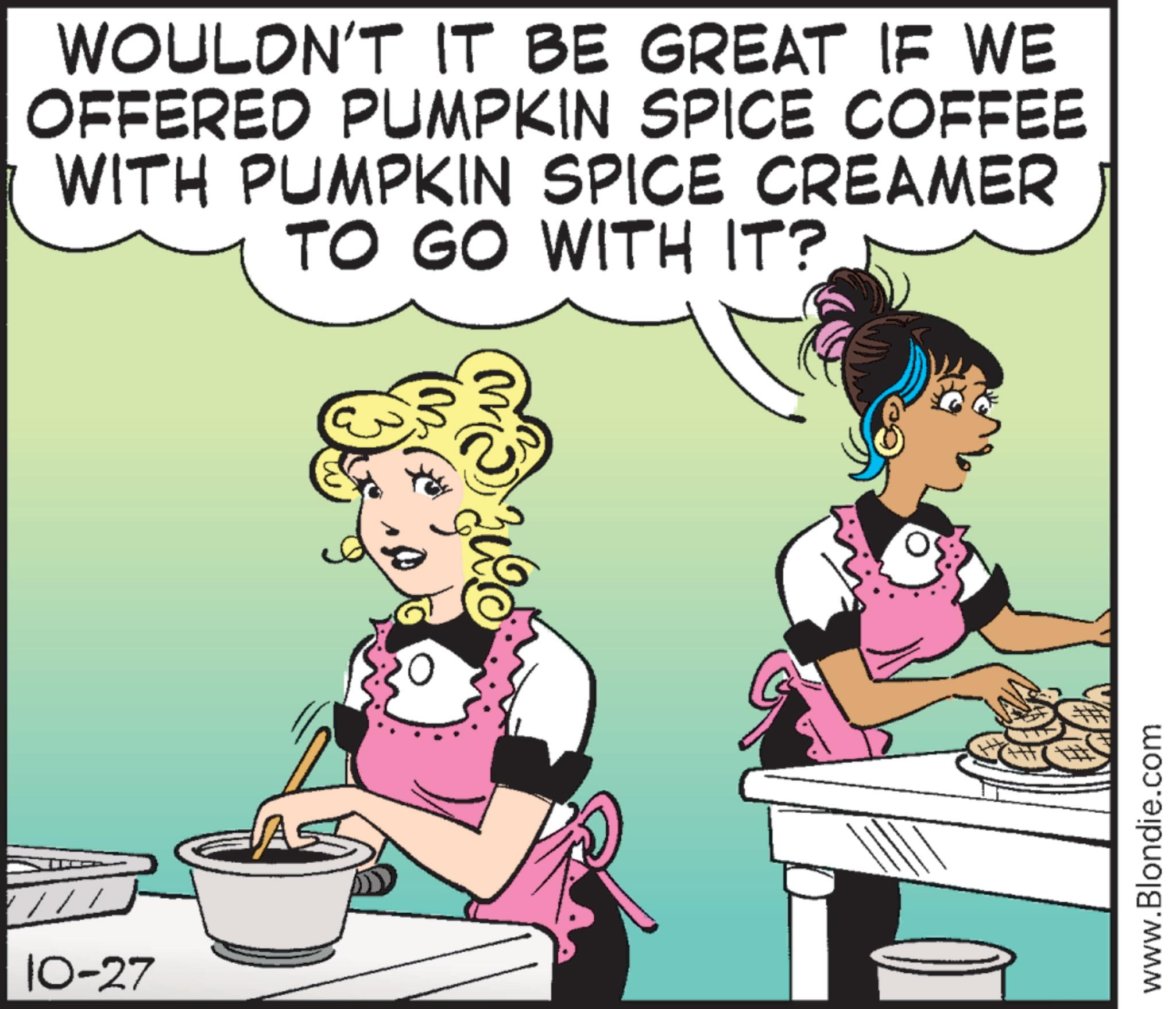 Animated cartoon OCR: 10-27 A WOULDN'T IT BE GREAT IF WE OFFERED PUMPKIN SPICE COFFEE WITH PUMPKIN SPICE CREAMER TO GO WITH IT? www.Blondie.com 10-27 A WOULDN'T IT BE GREAT IF WE OFFERED PUMPKIN SPICE COFFEE WITH PUMPKIN SPICE CREAMER TO GO WITH IT ? www.Blondie.com