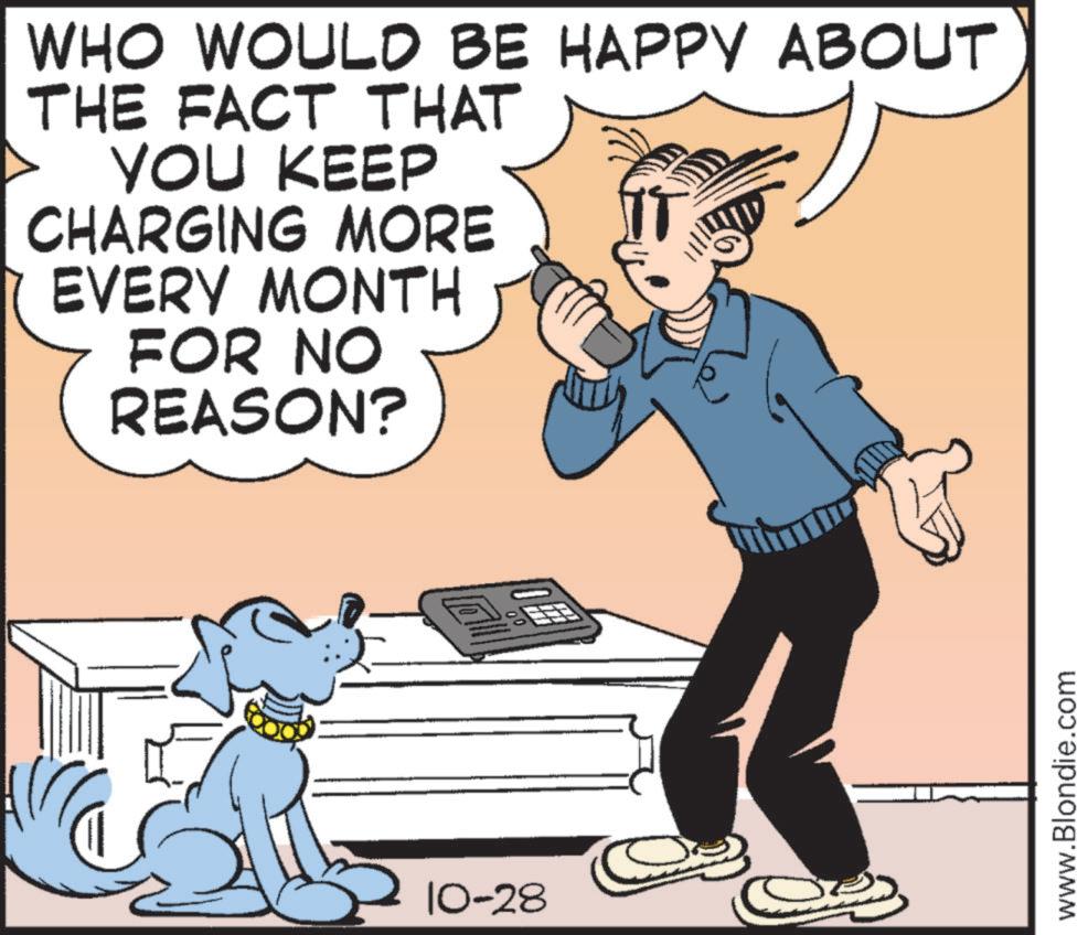 Publication OCR: WHO WOULD BE HAPPY ABOUT THE FACT THAT YOU KEEP CHARGING MORE EVERY MONTH FOR NO REASON? 10-28 OFF www.Blondie.com WHO WOULD BE HAPPY ABOUT THE FACT THAT YOU KEEP CHARGING MORE EVERY MONTH FOR NO REASON ? 10-28 OFF www.Blondie.com