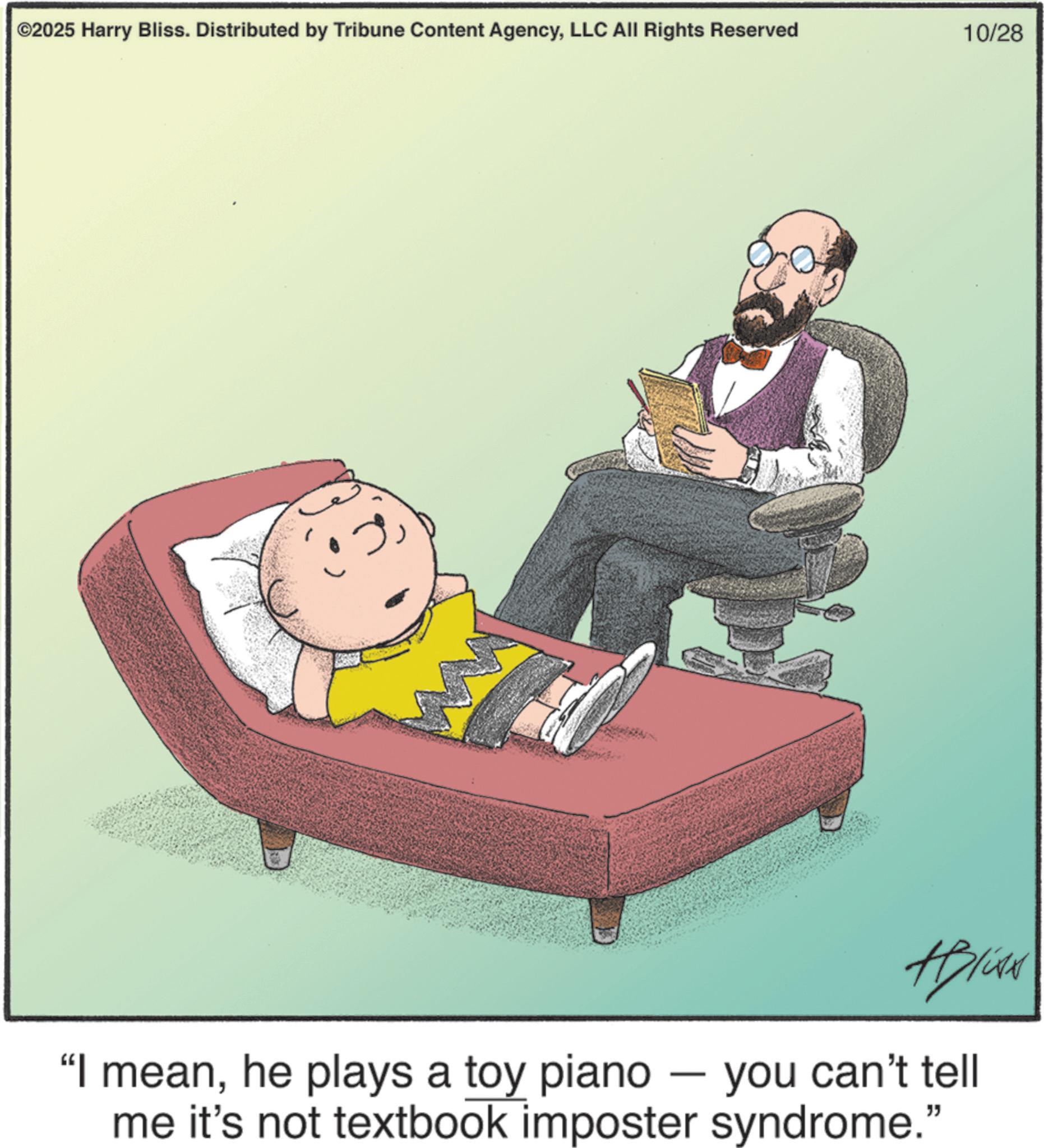Photo caption OCR: ©2025 Harry Bliss. Distributed by Tribune Content AgencyLLC All Rights Reserved 10/28 "I meanhe plays a toy piano - you can't tell me it's not textbook imposter syndrome." © 2025 Harry Bliss . Distributed by Tribune Content AgencyLLC All Rights Reserved 10/28 " I meanhe plays a toy piano - you can't tell me it's not textbook imposter syndrome . "