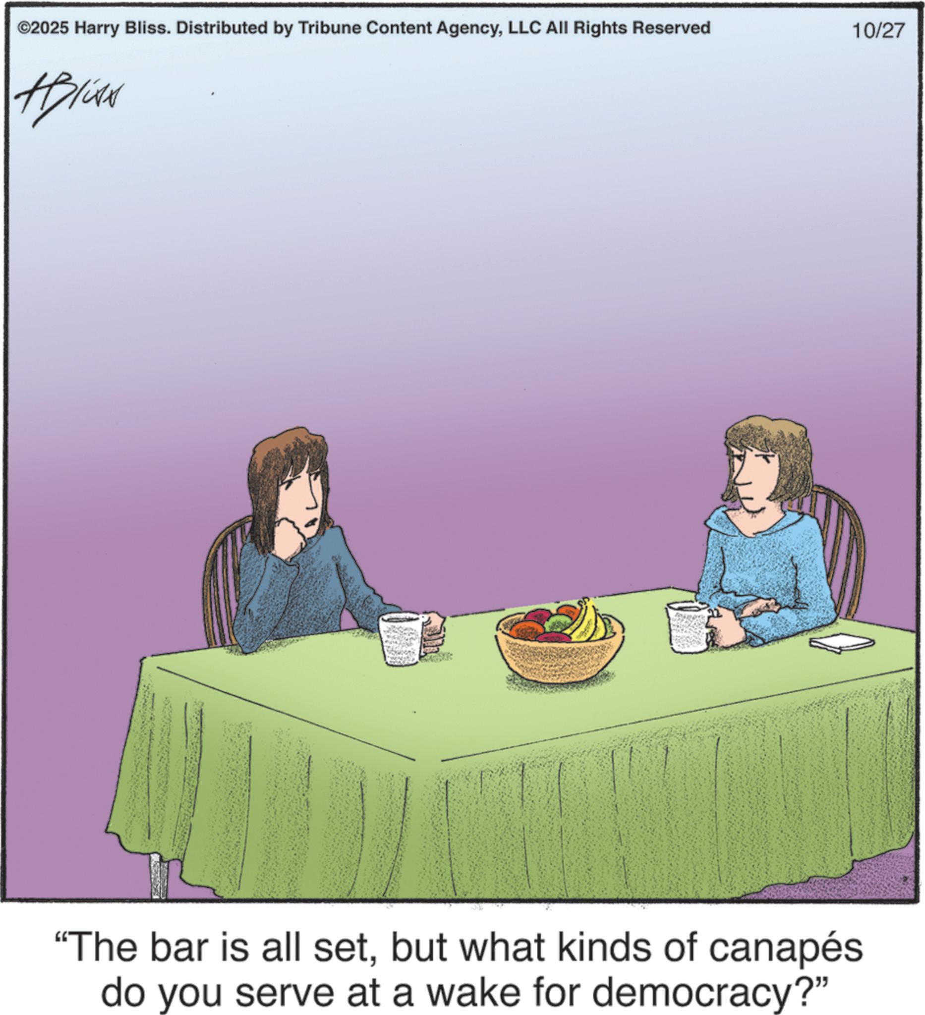 Debate OCR: ©2025 Harry Bliss. Distributed by Tribune Content AgencyLLC All Rights Reserved 10/27 "The bar is all setbut what kinds of canapés do you serve at a wake for democracy?" © 2025 Harry Bliss . Distributed by Tribune Content AgencyLLC All Rights Reserved 10/27 " The bar is all setbut what kinds of canapés do you serve at a wake for democracy ? "