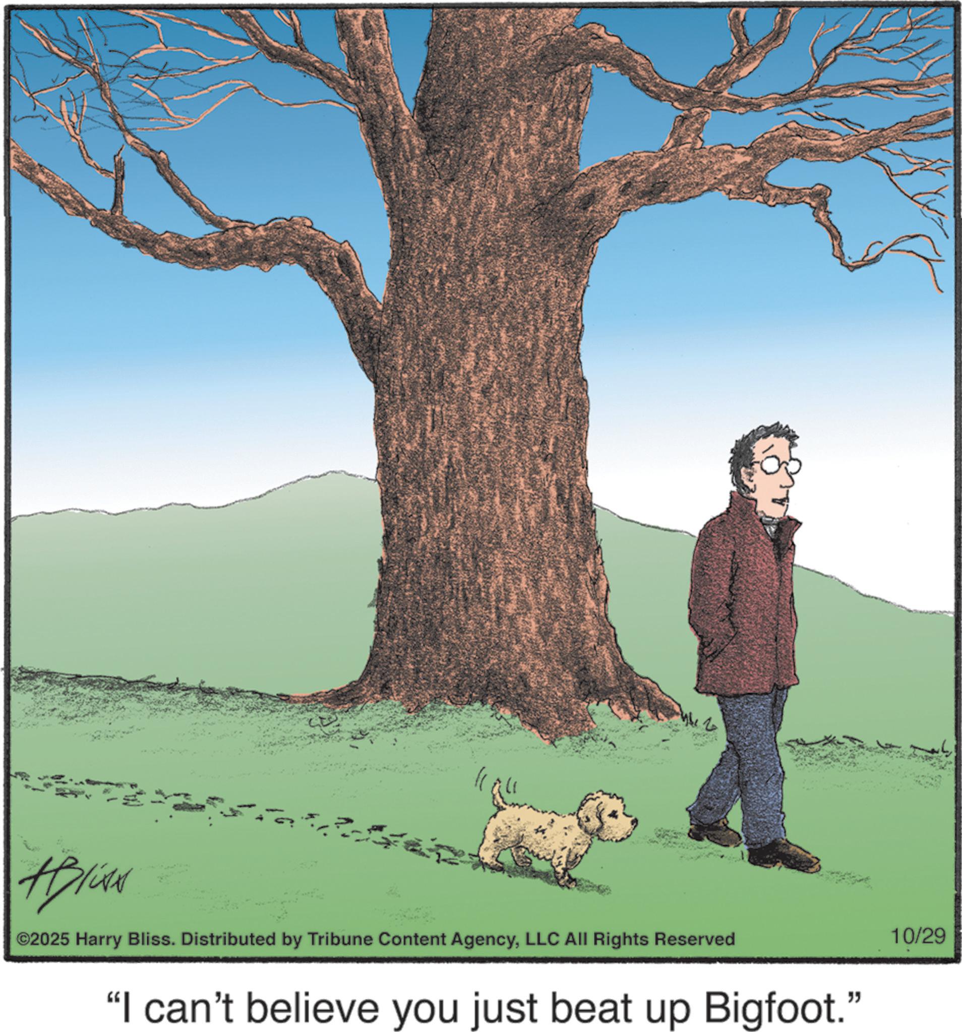 Canidae OCR: #Bliss ©2025 Harry Bliss. Distributed by Tribune Content AgencyLLC All Rights Reserved "I can't believe you just beat up Bigfoot." 10/29 #Bliss © 2025 Harry Bliss . Distributed by Tribune Content AgencyLLC All Rights Reserved " I can't believe you just beat up Bigfoot . " 10/29