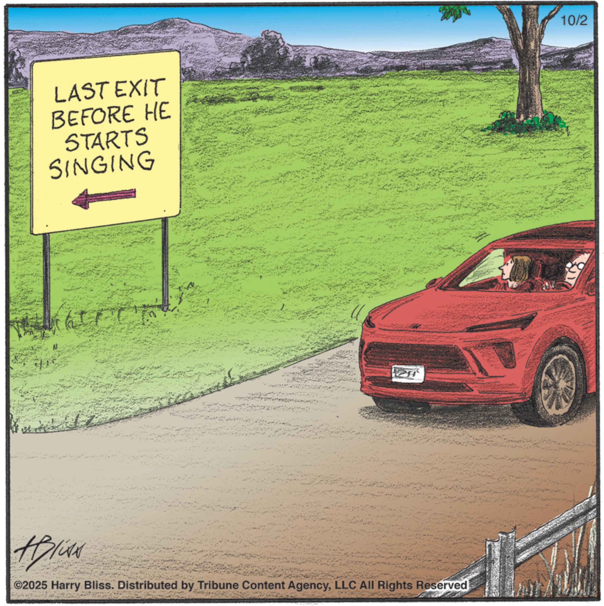 Kit car OCR: LAST EXIT BEFORE HE STARTS SINGING HP/CAN ©2025 Harry Bliss. Distributed by Tribune Content AgencyLLC All Rights Reserved 10/2 LAST EXIT BEFORE HE STARTS SINGING HP / CAN © 2025 Harry Bliss . Distributed by Tribune Content AgencyLLC All Rights Reserved 10/2