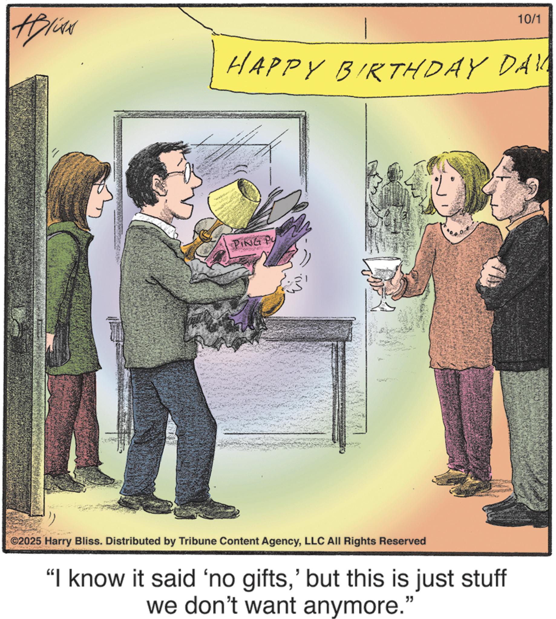 Photo caption OCR: 10/1 HAPPY BIRTHDAY DAV =PING PY ©2025 Harry Bliss. Distributed by Tribune Content AgencyLLC All Rights Reserved "I know it said 'no gifts' but this is just stuff we don't want anymore." 10/1 HAPPY BIRTHDAY DAV = PING PY © 2025 Harry Bliss . Distributed by Tribune Content AgencyLLC All Rights Reserved " I know it said ' no gifts' but this is just stuff we don't want anymore . "
