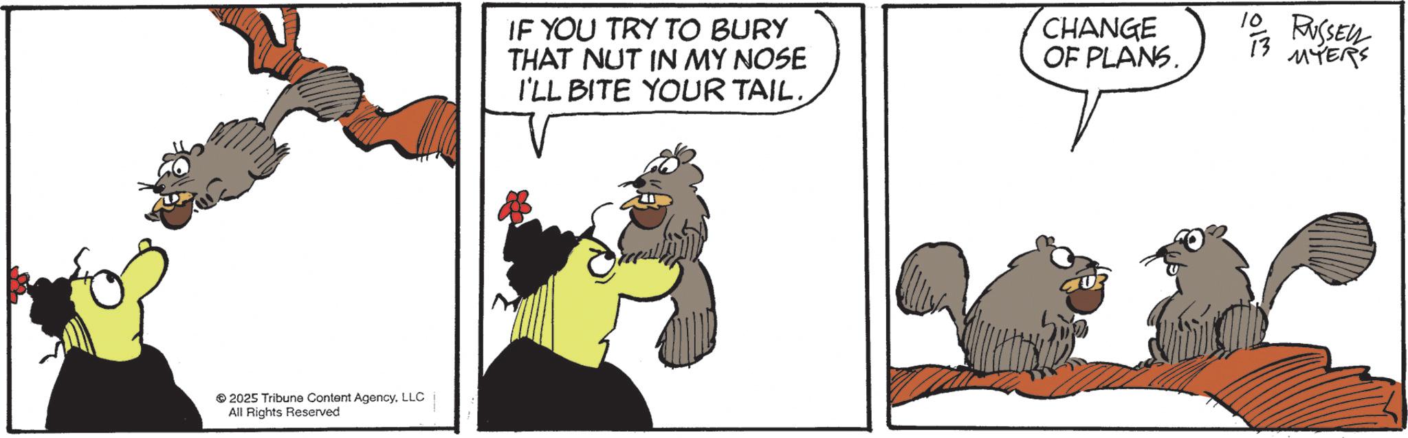 Photo caption OCR: 2025 Tribune Content AgencyLLC All Rights Reserved IF YOU TRY TO BURY THAT NUT IN MY NOSE I'LL BITE YOUR TAIL. CHANGE OF PLANS. 10 TO RUSSELL 13 MYERS 2025 Tribune Content AgencyLLC All Rights Reserved IF YOU TRY TO BURY THAT NUT IN MY NOSE I'LL BITE YOUR TAIL . CHANGE OF PLANS . 10 TO RUSSELL 13 MYERS
