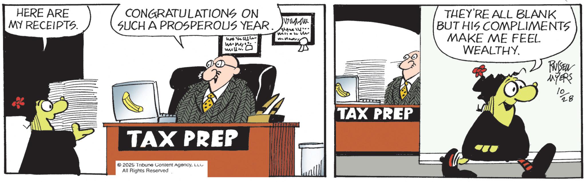 Animated cartoon OCR: HERE ARE MY RECEIPTS. CONGRATULATIONS ON SUCH A PROSPEROUS YEAR. unwall m.n uslov vzua-cu Mwe THEY'RE ALL BLANK BUT HIS COMPLIMENTS MAKE ME FEEL WEALTHY. TAX PREP TAX PREP 2025 Tribune Content AgencyLLC All Rights Reserved. RUSSEU MYERS 10 28 HERE ARE MY RECEIPTS . CONGRATULATIONS ON SUCH A PROSPEROUS YEAR . unwall m.n uslov vzua - cu Mwe THEY'RE ALL BLANK BUT HIS COMPLIMENTS MAKE ME FEEL WEALTHY . TAX PREP TAX PREP 2025 Tribune Content AgencyLLC All Rights Reserved . RUSSEU MYERS 10 28