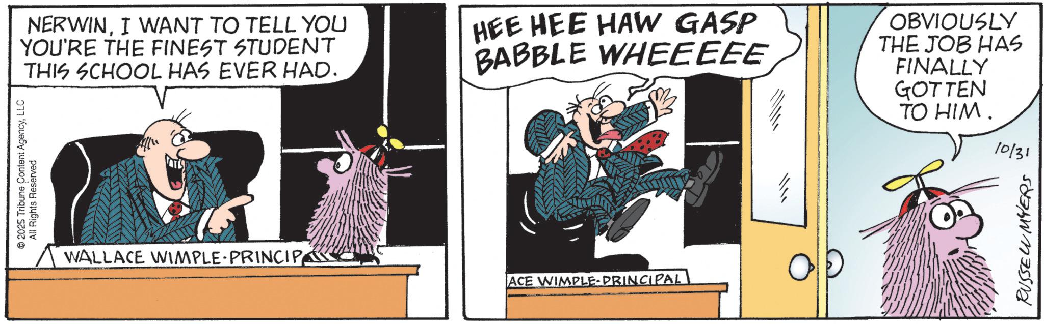 Comics OCR: 2025 Tribune Content AgencyLLC All Rights Reserved NERWINI WANT TO TELL YOU YOU'RE THE FINEST STUDENT THIS SCHOOL HAS EVER HAD. HEE HEE HAW GASP BABBLE WHEEEEE OBVIOUSLY THE JOB HAS FINALLY GOTTEN TO HIM. WALLACE WIMPLE-PRINCIPACE WIMPLE-PRINCIPAL 10/31 RUSSELL MYERS 2025 Tribune Content AgencyLLC All Rights Reserved NERWINI WANT TO TELL YOU YOU'RE THE FINEST STUDENT THIS SCHOOL HAS EVER HAD . HEE HEE HAW GASP BABBLE WHEEEEE OBVIOUSLY THE JOB HAS FINALLY GOTTEN TO HIM . WALLACE WIMPLE - PRINCIPACE WIMPLE - PRINCIPAL 10/31 RUSSELL MYERS