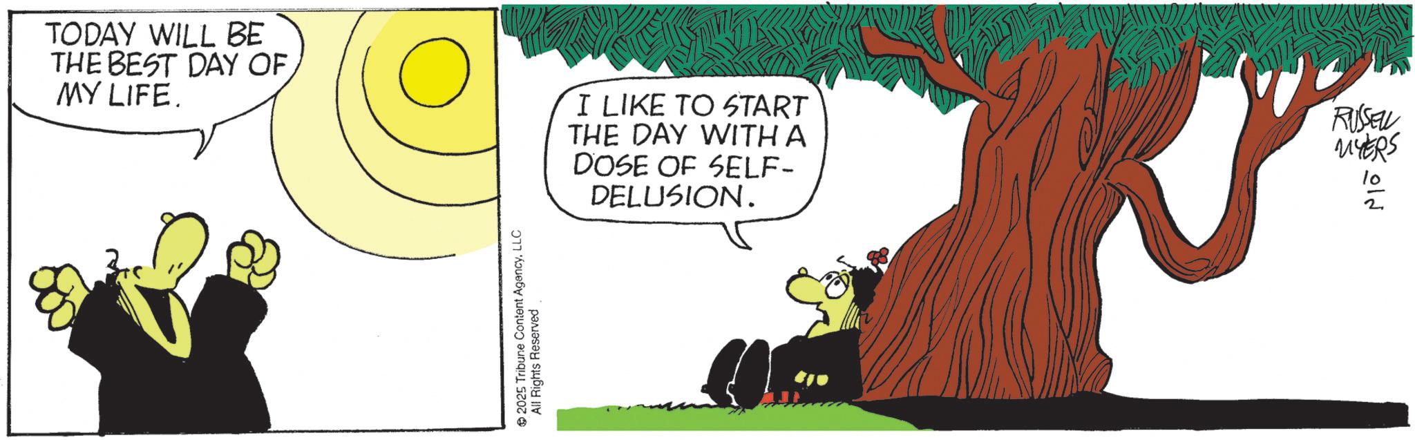 Comics OCR: TODAY WILL BE THE BEST DAY OF MY LIFE. I LIKE TO START THE DAY WITH A DOSE OF SELF- DELUSION. 2025 Tribune Content AgencyLLC All Rights Reserved RUSSELL MYERS 012 TODAY WILL BE THE BEST DAY OF MY LIFE . I LIKE TO START THE DAY WITH A DOSE OF SELF- DELUSION . 2025 Tribune Content AgencyLLC All Rights Reserved RUSSELL MYERS 012