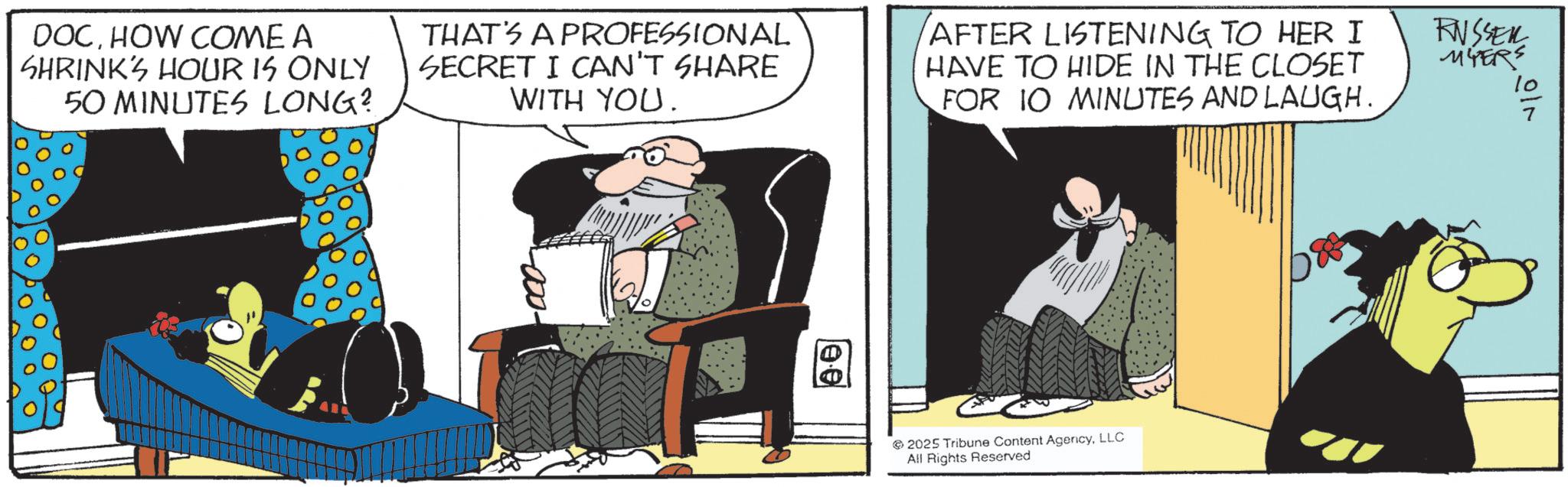 Comic book OCR: DOCHOW COME A SHRINK'S HOUR IS ONLY 50 MINUTES LONG? THAT'S A PROFESSIONAL SECRET I CAN'T SHARE WITH YOU. AFTER LISTENING TO HER I HAVE TO HIDE IN THE CLOSET FOR 10 MINUTES AND LAUGH. RNSSER MYERS 10 2025 Tribune Content AgencyLLC All Rights Reserved DOCHOW COME A SHRINK'S HOUR IS ONLY 50 MINUTES LONG ? THAT'S A PROFESSIONAL SECRET I CAN'T SHARE WITH YOU . AFTER LISTENING TO HER I HAVE TO HIDE IN THE CLOSET FOR 10 MINUTES AND LAUGH . RNSSER MYERS 10 2025 Tribune Content AgencyLLC All Rights Reserved