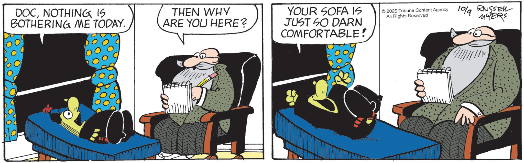Fictional character OCR: DOCNOTHING IS BOTHERING ME TODAY. THEN WHY ARE YOU HERE? YOUR SOFA IS JUST SO DARN COMFORTABLE! 2025 Tribune Content Agency All Rights Reserved 109 RUSSEL MYERS DOCNOTHING IS BOTHERING ME TODAY . THEN WHY ARE YOU HERE ? YOUR SOFA IS JUST SO DARN COMFORTABLE ! 2025 Tribune Content Agency All Rights Reserved 109 RUSSEL MYERS
