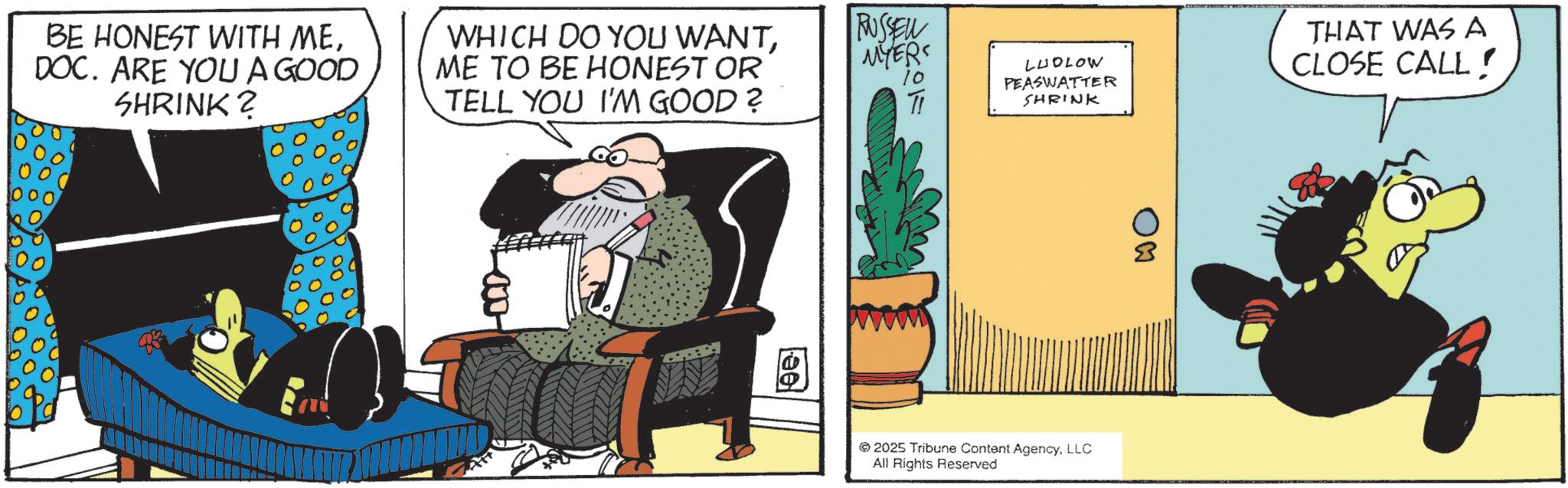Photo caption OCR: BE HONEST WITH MEDOC. ARE YOU A GOOD SHRINK? WHICH DO YOU WANTME TO BE HONEST OR TELL YOU I'M GOOD ? RUSSELL MYERS TI W ee THAT WAS A LUDLOW PEASWATTER SHRINK CLOSE CALL! 2025 Tribune Content AgencyLLC All Rights Reserved BE HONEST WITH MEDOC . ARE YOU A GOOD SHRINK ? WHICH DO YOU WANTME TO BE HONEST OR TELL YOU I'M GOOD ? RUSSELL MYERS TI W ee THAT WAS A LUDLOW PEASWATTER SHRINK CLOSE CALL ! 2025 Tribune Content AgencyLLC All Rights Reserved