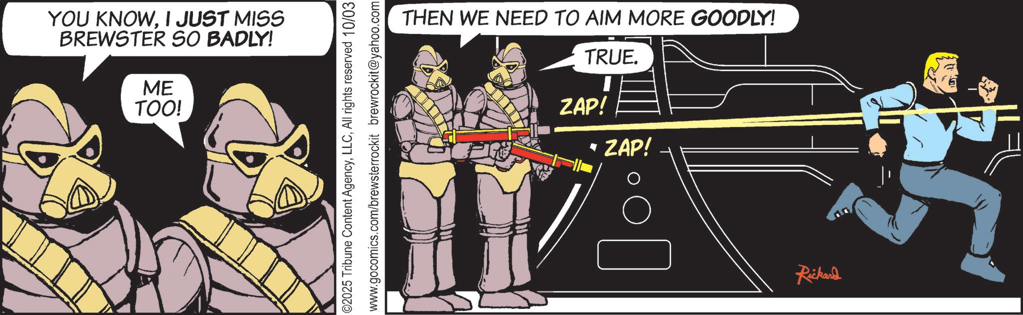 Publication OCR: YOU KNOWI JUST MISS BREWSTER SO BADLY! ME TOO! 02025 Tribune Content AgencyAll rights reserved 10/03 www.gocomics.com/brewsterrockit brewrockit@yahoo.com THEN WE NEED TO AIM MORE GOODLY! TRUE. ZAP! * ZAP! Rickard YOU KNOWI JUST MISS BREWSTER SO BADLY ! ME TOO ! 02025 Tribune Content AgencyAll rights reserved 10/03 www.gocomics.com/brewsterrockit brewrockit@yahoo.com THEN WE NEED TO AIM MORE GOODLY ! TRUE . ZAP ! * ZAP ! Rickard