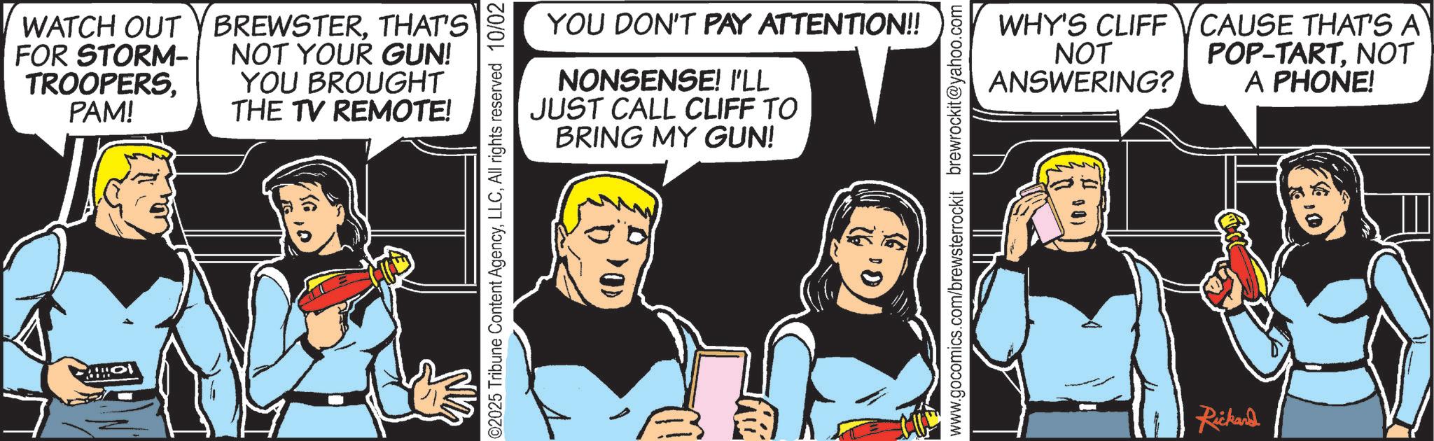 Animated cartoon OCR: WATCH OUT Y BREWSTERTHAT'S FOR STORM- TROOPERSPAM! NOT YOUR GUN! YOU BROUGHT THE TV REMOTE! YOU DON'T PAY ATTENTION!! WHY'S CLIFF NOT ANSWERING? NONSENSE! I'LL JUST CALL CLIFF TO BRING MY GUN! O CAUSE THAT'S A POP-TARTNOT A PHONE! Rickard WATCH OUT Y BREWSTERTHAT'S FOR STORM- TROOPERSPAM ! NOT YOUR GUN ! YOU BROUGHT THE TV REMOTE ! YOU DON'T PAY ATTENTION !! WHY'S CLIFF NOT ANSWERING ? NONSENSE ! I'LL JUST CALL CLIFF TO BRING MY GUN ! O CAUSE THAT'S A POP - TARTNOT A PHONE ! Rickard