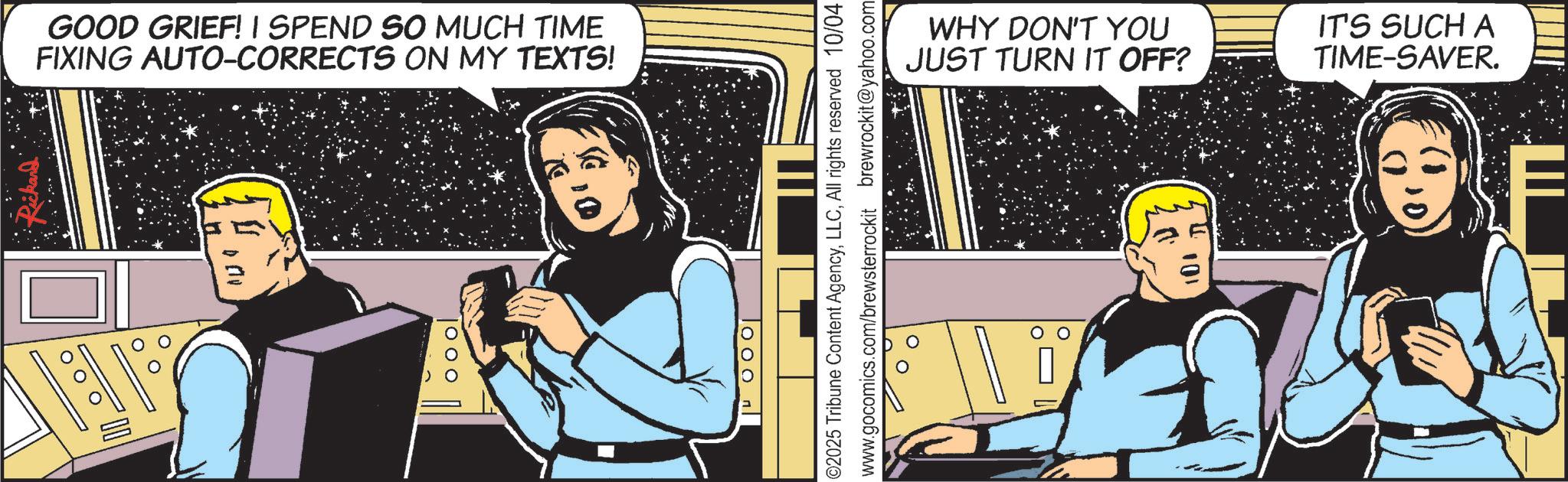 Animated cartoon OCR: GOOD GRIEF! I SPEND SO MUCH TIME FIXING AUTO-CORRECTS ON MY TEXTS! | O O O ||4000 ©2025 Tribune Content AgencyAll rights reserved 10/04 www.gocomics.com/brewsterrockit brewrockit@yahoo.com WHY DON'T YOU JUST TURN IT OFF? IT'S SUCH A TIME-SAVER. 101 p GOOD GRIEF ! I SPEND SO MUCH TIME FIXING AUTO - CORRECTS ON MY TEXTS ! | O O O || 4000 © 2025 Tribune Content AgencyAll rights reserved 10/04 www.gocomics.com/brewsterrockit brewrockit@yahoo.com WHY DON'T YOU JUST TURN IT OFF ? IT'S SUCH A TIME - SAVER . 101 p