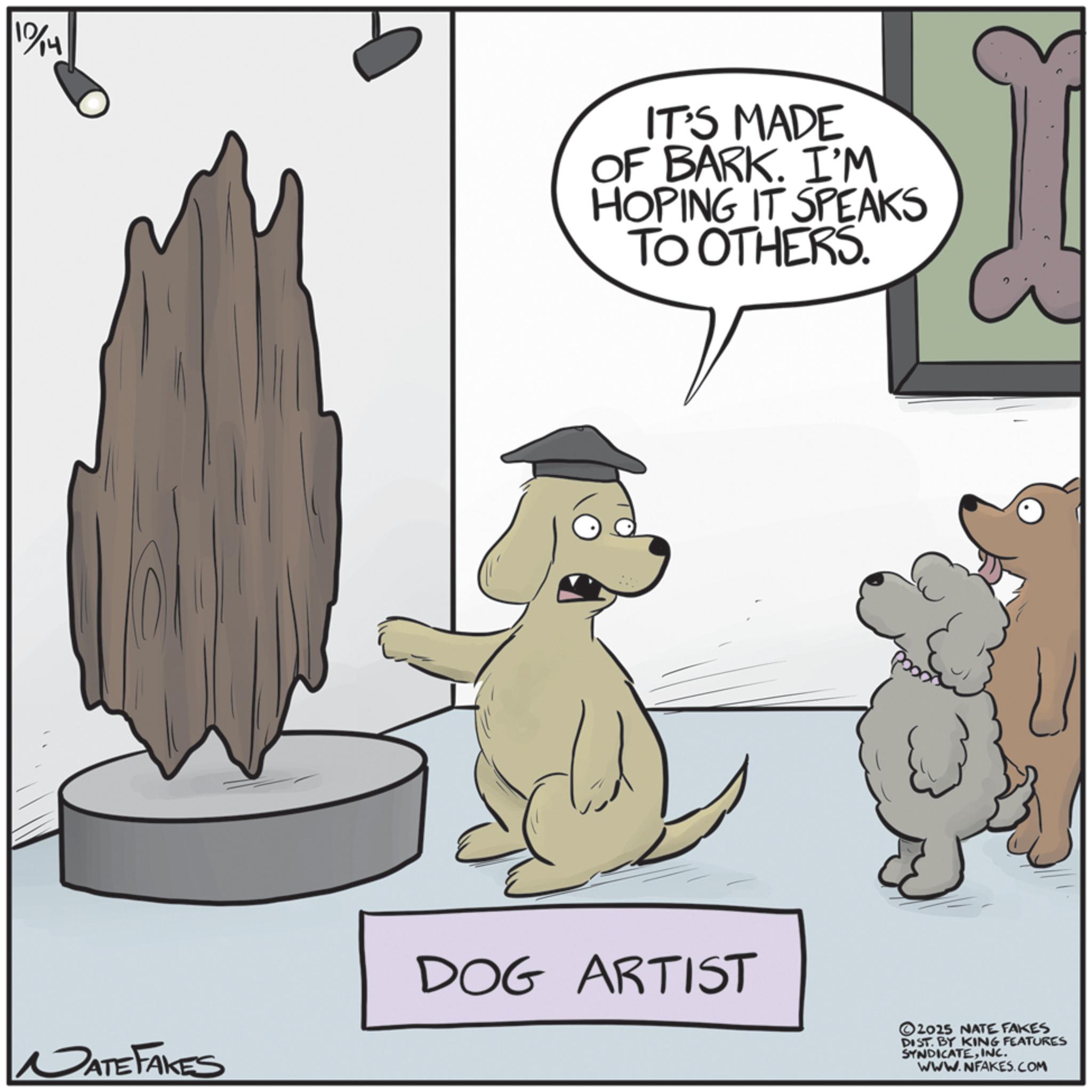 Fictional character OCR: 10/14 IT'S MADE OF BARK. I'M HOPING IT SPEAKS TO OTHERS. I DATE FAKES DOG ARTIST 2025 NATE FAKES DIST. BY KING FEATURES SYNDICATEINC. WWW.NFAKES.COM 10/14 IT'S MADE OF BARK . I'M HOPING IT SPEAKS TO OTHERS . I DATE FAKES DOG ARTIST 2025 NATE FAKES DIST . BY KING FEATURES SYNDICATEINC . WWW.NFAKES.COM