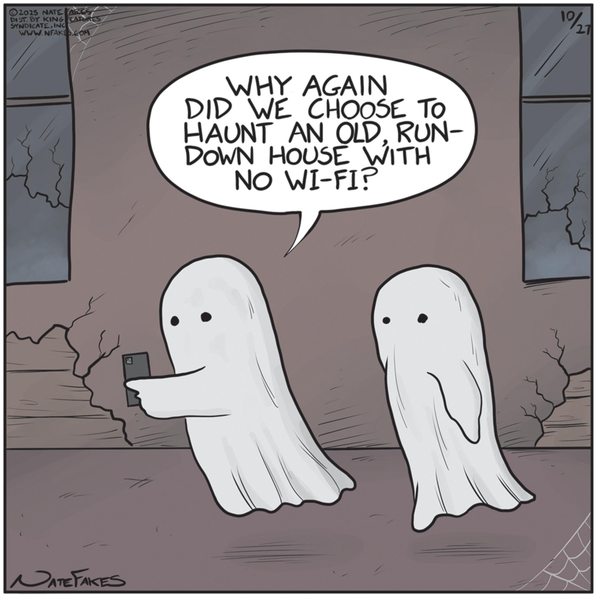 Ghost OCR: ©2025 NATE AKES DIST. BY KING FEATURES SYNDICATEINC WWW.NFAKES.COM NATE FAKES WHY AGAIN DID WE CHOOSE TO HAUNT AN OLDRUN- DOWN HOUSE WITH NO WI-FI? 10/20 © 2025 NATE AKES DIST . BY KING FEATURES SYNDICATEINC WWW.NFAKES.COM NATE FAKES WHY AGAIN DID WE CHOOSE TO HAUNT AN OLDRUN- DOWN HOUSE WITH NO WI - FI ? 10/20