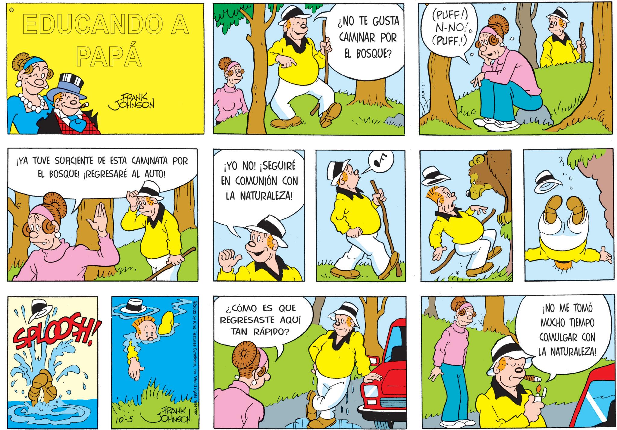 Animation OCR: EDUCANDO A PAPÁ FRANK JOHNSON ????? ¡YA TUVE SUFICIENTE DE ESTA CAMINATA POR EL BOSQUE! ¡REGRESARÉ AL AUTO! ¡YO NO! ¡SEGUIRÉ EN COMUNIÓN CON LA NATURALEZA! Mam SPLCOSH! 10-5 FRANK JOHNSON World rights reserved ¿CÓMO ES QUE REGRESASTE AQUÍ TAN RÁPIDO? ¿NO TE GUSTA CAMINAR POR EL BOSQUE? (PUFF!) N-NO! (PUFF!) ??? Hulllin ? ???? ¡NO ME TOMÓ MUCHO TIEMPO COMULGAR CON LA NATURALEZA! EDUCANDO A PAPÁ FRANK JOHNSON ????? ¡ YA TUVE SUFICIENTE DE ESTA CAMINATA POR EL BOSQUE ! ¡ REGRESARÉ AL AUTO ! ¡ YO NO ! ¡ SEGUIRÉ EN COMUNIÓN CON LA NATURALEZA ! Mam SPLCOSH ! 10-5 FRANK JOHNSON World rights reserved ¿ CÓMO ES QUE REGRESASTE AQUÍ TAN RÁPIDO ? ¿ NO TE GUSTA CAMINAR POR EL BOSQUE ? ( PUFF ! ) N - NO ! ( PUFF ! ) ??? Hulllin ? ???? ¡ NO ME TOMÓ MUCHO TIEMPO COMULGAR CON LA NATURALEZA !