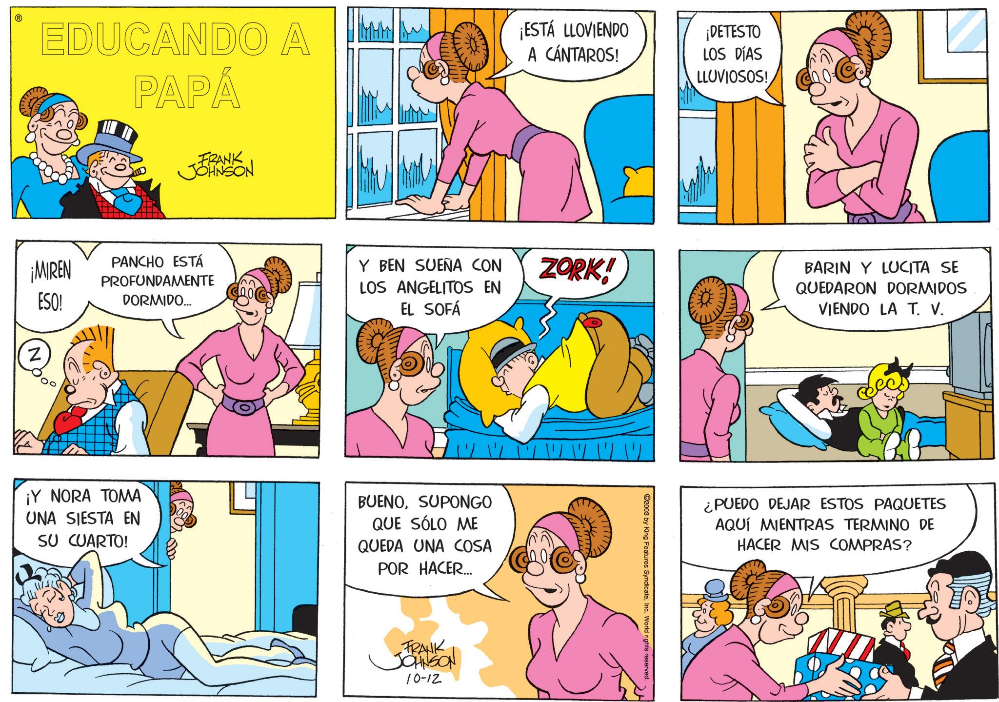 Conversation OCR: EDUCANDO A PAPÁ ¡MIREN Z ESO! FRANK JOHNSON PANCHO ESTÁ PROFUNDAMENTE DORMIDO... MHW ¡ESTÁ LLOVIENDO A CÁNTAROS! ¡DETESTO LOS DÍAS LLUVIOSOS! Y BEN SUEÑA CON LOS ANGELITOS EN EL SOFÁ ZORK! ¡Y NORA TOMA UNA SIESTA EN SU CUARTO! BUENOSUPONGO QUE SÓLO ME QUEDA UNA COSA POR HACER.... I W W W W FRANK JOHNSON 10-12 2003 by King Features SyndicateInc. World rights reserved. BARIN Y LUCITA SE QUEDARON DORMIDOS VIENDO LA T. V. ¿PUEDO DEJAR ESTOS PAQUETES AQUÍ MIENTRAS TERMINO DE HACER MIS COMPRAS? EDUCANDO A PAPÁ ¡ MIREN Z ESO ! FRANK JOHNSON PANCHO ESTÁ PROFUNDAMENTE DORMIDO ... MHW ¡ ESTÁ LLOVIENDO A CÁNTAROS ! ¡ DETESTO LOS DÍAS LLUVIOSOS ! Y BEN SUEÑA CON LOS ANGELITOS EN EL SOFÁ ZORK ! ¡ Y NORA TOMA UNA SIESTA EN SU CUARTO ! BUENOSUPONGO QUE SÓLO ME QUEDA UNA COSA POR HACER .... I W W W W FRANK JOHNSON 10-12 2003 by King Features SyndicateInc. World rights reserved . BARIN Y LUCITA SE QUEDARON DORMIDOS VIENDO LA T. V. ¿ PUEDO DEJAR ESTOS PAQUETES AQUÍ MIENTRAS TERMINO DE HACER MIS COMPRAS ?