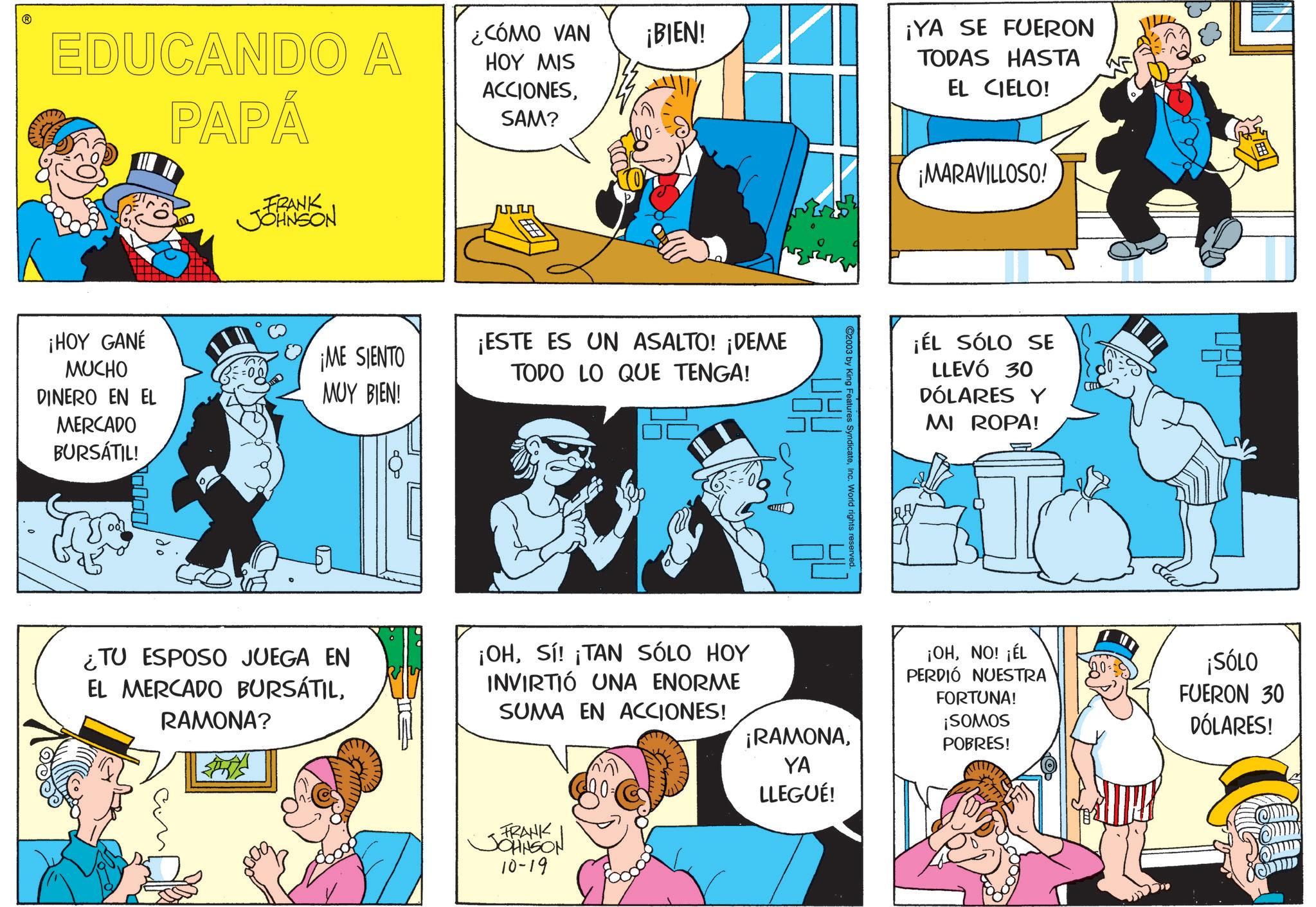Sharing OCR: ? EDUCANDO A PAPÁ ¿CÓMO VAN HOY MIS ACCIONESSAM? FRANK JOHNSON ¡HOY GANÉ MUCHO DINERO EN EL ¡ME SIENTO MUY BIEN! MERCADO BURSÁTIL! ¿TU ESPOSO JUEGA EN EL MERCADO BURSÁTILRAMONA? ¡BIEN! ¡ESTE ES UN ASALTO! ¡DEME TODO LO QUE TENGA! C2003 by King Features SyndicateInc. World rights reserved ¡YA SE FUERON TODAS HASTA EL CIELO! ¡MARAVILLOSO! ¡ÉL SÓLO SE LLEVÓ 30 DÓLARES Y MI ROPA! ¡OHSí! ¡TAN SÓLO HOY INVIRTIÓ UNA ENORME SUMA EN ACCIONES! ¡RAMONAYA LLEGUÉ! ¡OHNO! ¡ÉL PERDIÓ NUESTRA FORTUNA! ¡SOMOS 10== ¡SÓLO FUERON 30 DÓLARES! POBRES! FRANK JOHNSON 10-19 ? EDUCANDO A PAPÁ ¿ CÓMO VAN HOY MIS ACCIONESSAM ? FRANK JOHNSON ¡ HOY GANÉ MUCHO DINERO EN EL ¡ ME SIENTO MUY BIEN ! MERCADO BURSÁTIL ! ¿ TU ESPOSO JUEGA EN EL MERCADO BURSÁTILRAMONA ? ¡ BIEN ! ¡ ESTE ES UN ASALTO ! ¡ DEME TODO LO QUE TENGA ! C2003 by King Features SyndicateInc. World rights reserved ¡ YA SE FUERON TODAS HASTA EL CIELO ! ¡ MARAVILLOSO ! ¡ ÉL SÓLO SE LLEVÓ 30 DÓLARES Y MI ROPA ! ¡ OHSí ! ¡ TAN SÓLO HOY INVIRTIÓ UNA ENORME SUMA EN ACCIONES ! ¡ RAMONAYA LLEGUÉ ! ¡ OHNO ! ¡ ÉL PERDIÓ NUESTRA FORTUNA ! ¡ SOMOS 10 == ¡ SÓLO FUERON 30 DÓLARES ! POBRES ! FRANK JOHNSON 10-19