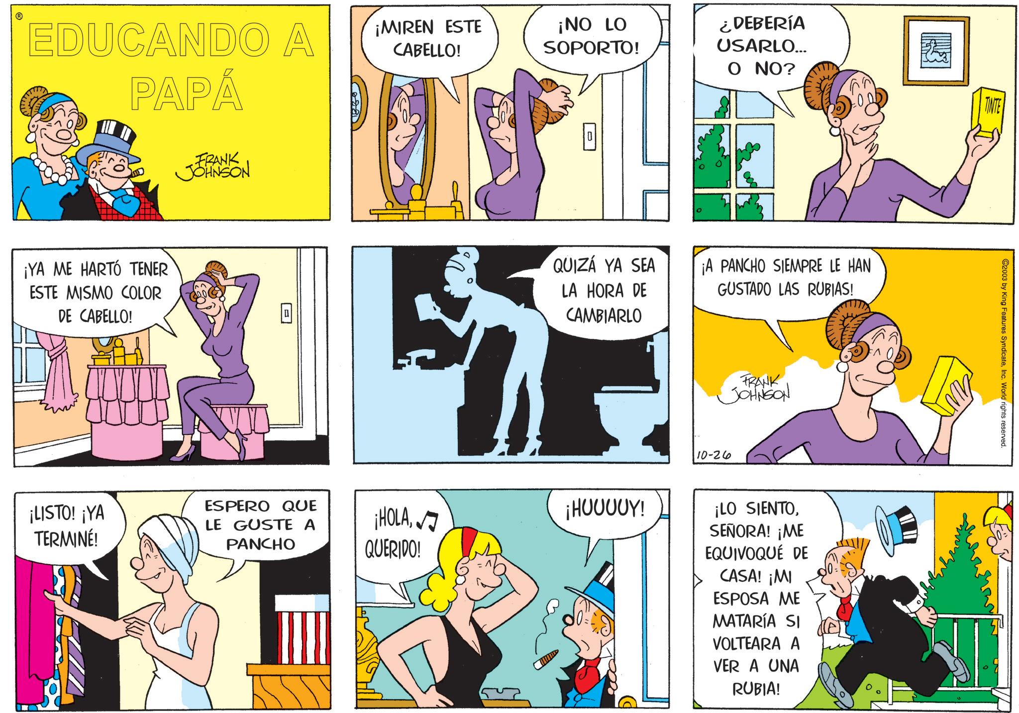 Gesture OCR: EDUCANDO A PAPÁ ¡YA ME HARTÓ TENER ESTE MISMO COLOR DE CABELLO! FRANK JOHNSON ¡MIREN ESTE CABELLO! ¡NO LO SOPORTO! ¿DEBERÍA USARLO... O NO? QUIZÁ YA SEA LA HORA DE CAMBIARLO ¡A PANCHO SIEMPRE LE HAN GUSTADO LAS RUBIAS! ¡LISTO! ¡YA TERMINÉ! ESPERO QUE LE GUSTE A PANCHO ¡HOLA ¡HUUUUY! QUERIDO! 10-26 FRANK JOHNSON ¡LO SIENTOSEÑORA! ¡ME EQUIVOQUÉ DE CASA! ¡MI ESPOSA ME MATARÍA SI VOLTEARA A VER A UNA RUBIA! W TINTE ©2003 by King Features SyndicateInc. World rights reserved. EDUCANDO A PAPÁ ¡ YA ME HARTÓ TENER ESTE MISMO COLOR DE CABELLO ! FRANK JOHNSON ¡ MIREN ESTE CABELLO ! ¡ NO LO SOPORTO ! ¿ DEBERÍA USARLO ... O NO ? QUIZÁ YA SEA LA HORA DE CAMBIARLO ¡ A PANCHO SIEMPRE LE HAN GUSTADO LAS RUBIAS ! ¡ LISTO ! ¡ YA TERMINÉ ! ESPERO QUE LE GUSTE A PANCHO ¡ HOLA ¡ HUUUUY ! QUERIDO ! 10-26 FRANK JOHNSON ¡ LO SIENTOSEÑORA ! ¡ ME EQUIVOQUÉ DE CASA ! ¡ MI ESPOSA ME MATARÍA SI VOLTEARA A VER A UNA RUBIA ! W TINTE © 2003 by King Features SyndicateInc. World rights reserved .