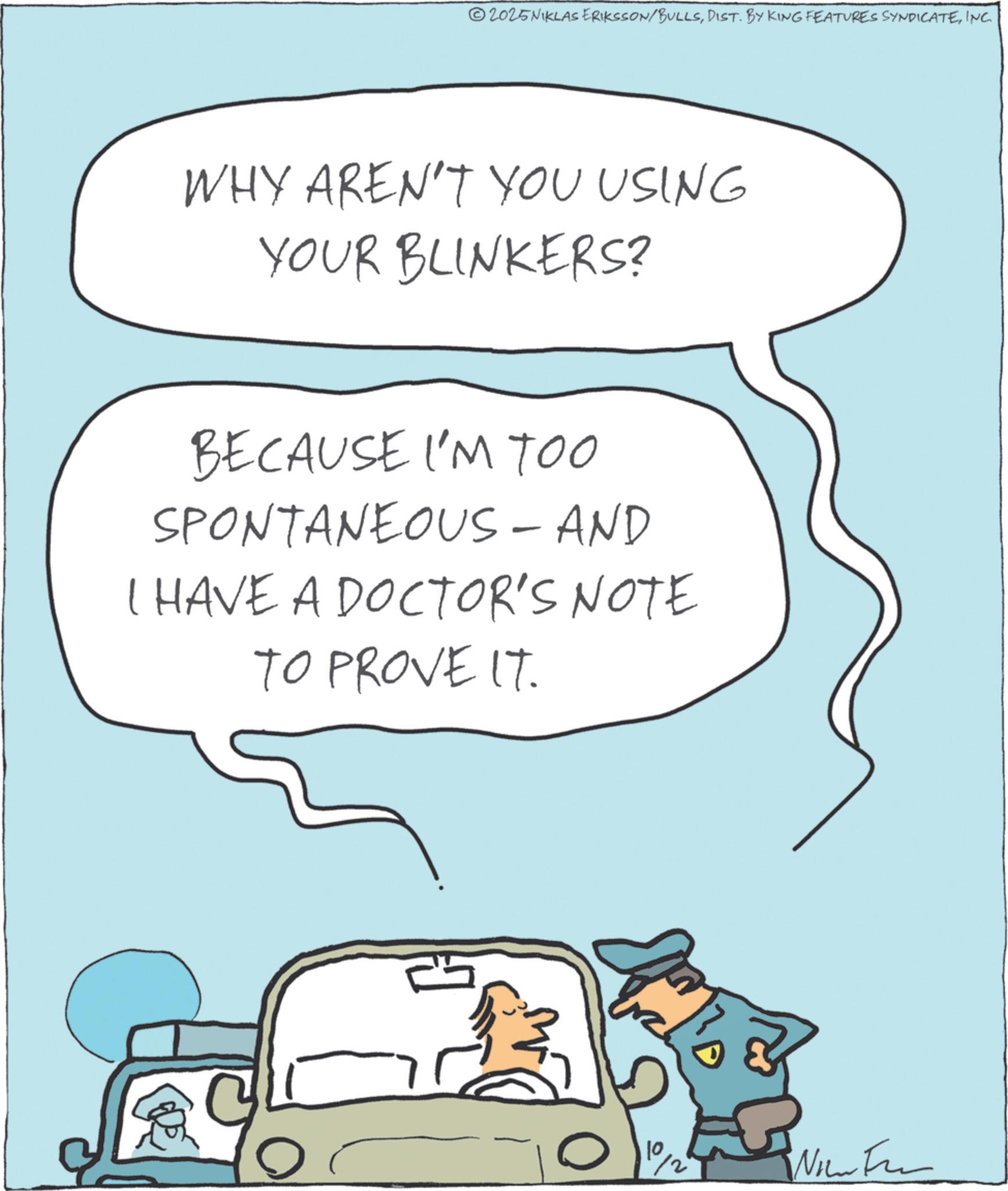 Clip art OCR: 2025NIKLAS ERIKSSON/BULLSINC. WHY AREN'T YOU USING YOUR BLINKERS? BECAUSE I'M TOO SPONTANEOUS - AND I HAVE A DOCTOR'S NOTE TO PROVE IT. ?- 10/0 Wow Fe 2025NIKLAS ERIKSSON / BULLSDIST . BY KING FEATURES SYNDICATEINC . WHY AREN'T YOU USING YOUR BLINKERS ? BECAUSE I'M TOO SPONTANEOUS - AND I HAVE A DOCTOR'S NOTE TO PROVE IT . ?- 10/0 Wow Fe